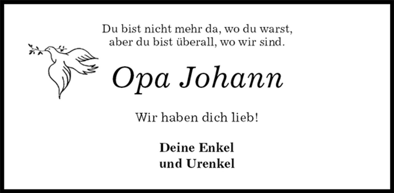 <p>Du bist nicht mehr da, wo du warst,<br />aber du bist überall, wo wir sind.<br />Opa Johann<br />Wir haben dich lieb!<br />Deine Enkel<br />und Urenkel</p>