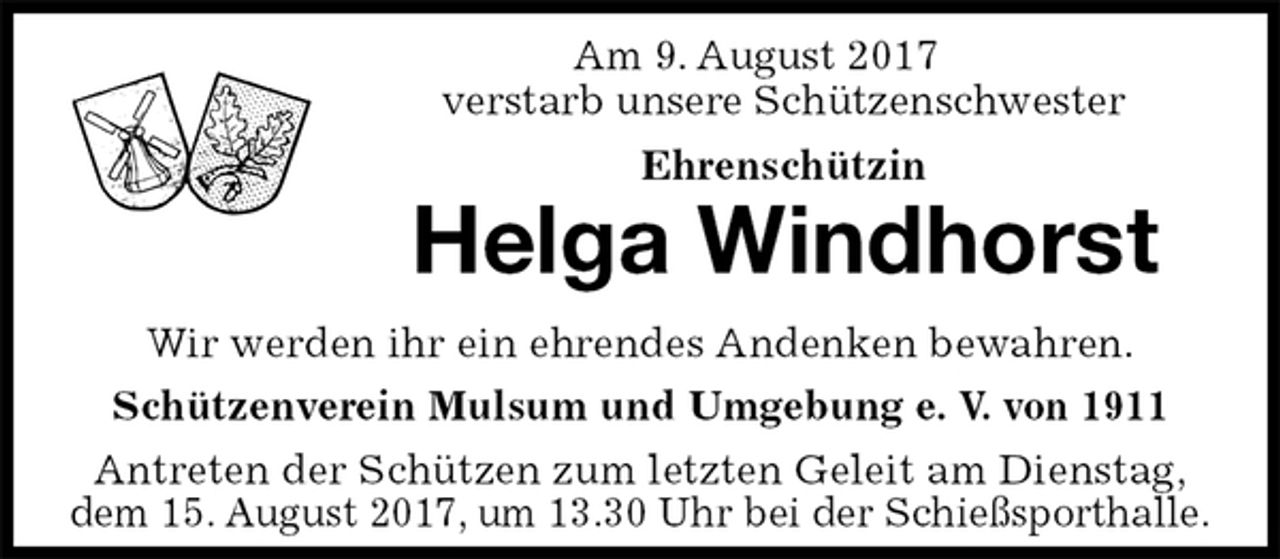 <p>Am 9. August 2017<br />verstarb unsere Schützenschwester<br />Ehrenschützin<br />Helga Windhorst<br />Antreten der Schützen zum letzten Geleit am Dienstag,<br />dem 15. August 2017, um 13.30 Uhr bei der Schießsporthalle.<br />Wir werden ihr ein ehrendes Andenken bewahren.<br />Schützenverein Mulsum und Umgebung e. V. von 1911</p>