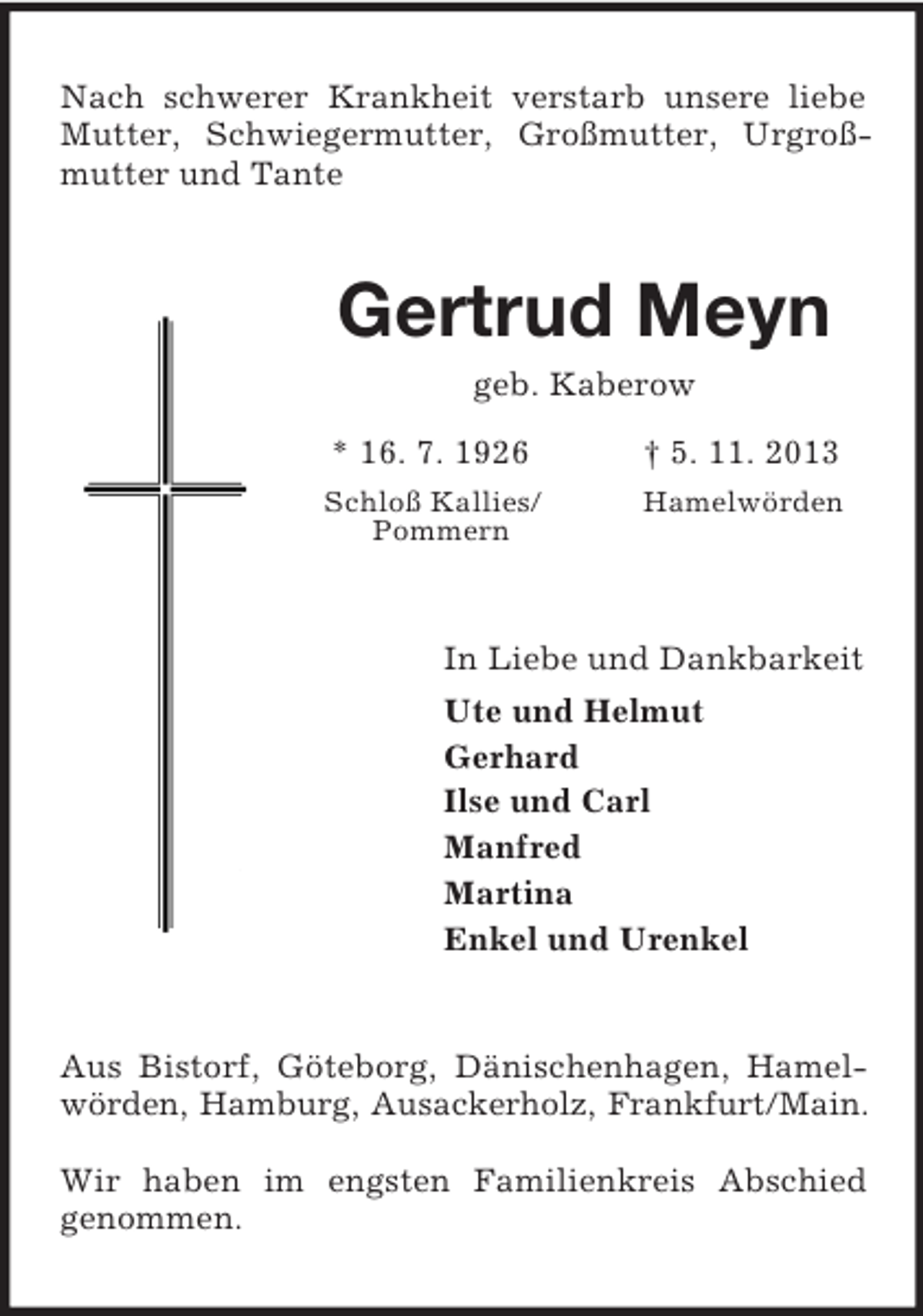 <p>Nach schwerer Krankheit verstarb unsere liebe Mutter, Schwiegermutter, Großmutter, Urgroßmutter und Tante<br />Gertrud Meyn<br />geb. Kaberow<br />* 16. 7. 1926 † 5. 11. 2013<br />Schloß Kallies/ Hamelwörden<br />Pommern<br />In Liebe und Dankbarkeit<br />Ute und Helmut<br />Gerhard<br />Ilse und Carl<br />Manfred<br />Martina<br />Enkel und Urenkel<br />Aus Bistorf, Göteborg, Dänischenhagen, Hamelwörden, Hamburg, Ausackerholz, Frankfurt/Main.</p><p>Wir haben im engsten Familienkreis Abschied<br />genommen.</p>
