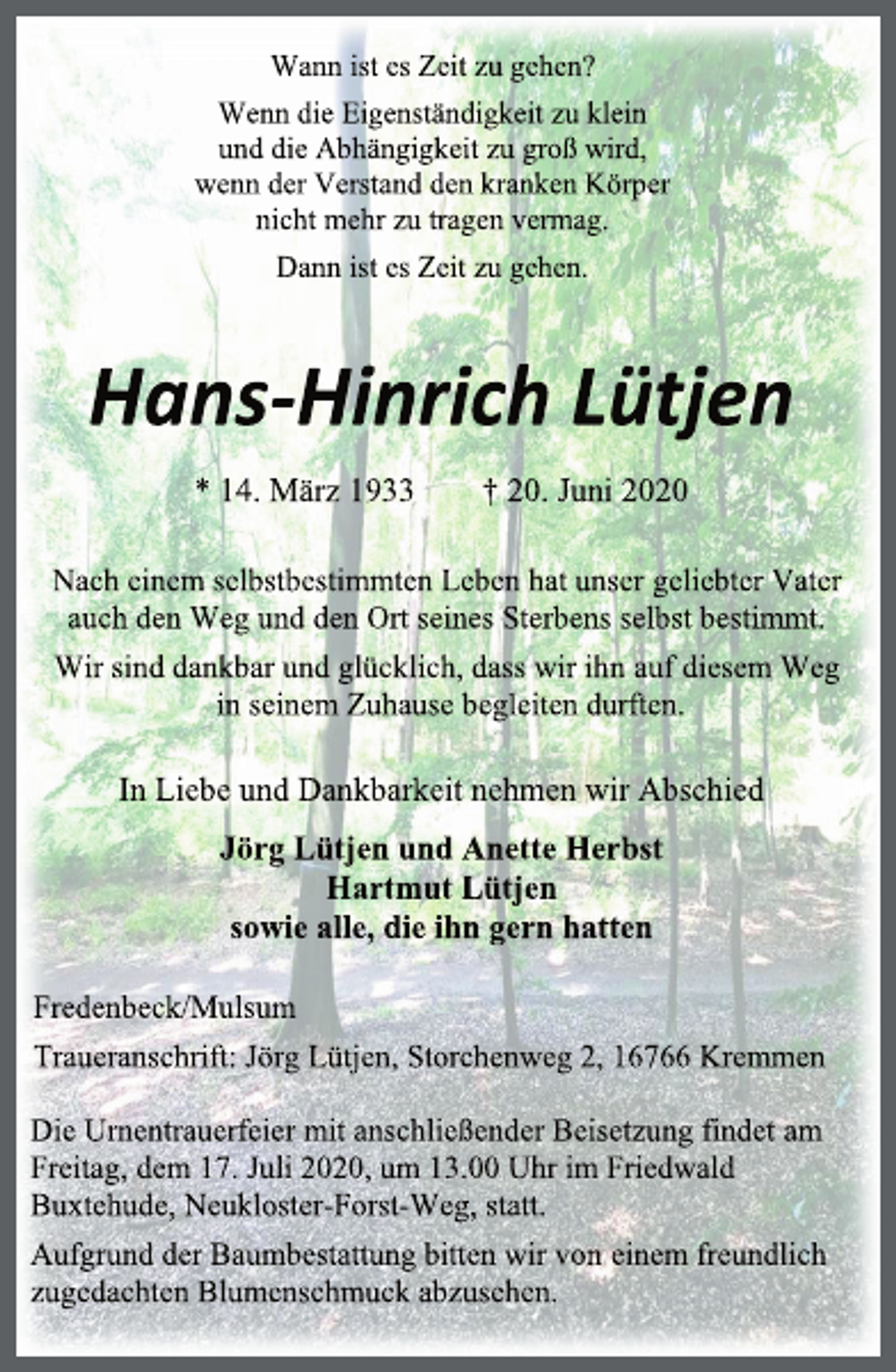 <p>Wann ist es Zeit zu gehen?<br />Wenn die Eigenständigkeit zu klein<br />und die Abhängigkeit zu groß wird,<br />wenn der Verstand den kranken Körper<br />nicht mehr zu tragen vermag.<br />Dann ist es Zeit zu gehen.<br />Hans-Hinrich Lütjen<br />* 14. März 1933 † 20. Juni 2020<br />Nach einem selbstbestimmten Leben hat unser geliebter Vater<br />auch den Weg und den Ort seines Sterbens selbst bestimmt.<br />Wir sind dankbar und glücklich, dass wir ihn auf diesem Weg<br />in seinem Zuhause begleiten durften.<br />In Liebe und Dankbarkeit nehmen wir Abschied<br />Jörg Lütjen und Anette Herbst<br />Hartmut Lütjen<br />sowie alle, die ihn gern hatten<br />Fredenbeck/Mulsum<br />Traueranschrift: Jörg Lütjen, Storchenweg 2, 16766 Kremmen<br />Die Urnentrauerfeier mit anschließender Beisetzung findet am<br />Freitag, dem 17. Juli 2020, um 13.00 Uhr im Friedwald<br />Buxtehude, Neukloster-Forst-Weg, statt.<br />Aufgrund der Baumbestattung bitten wir von einem freundlich zugedachten Blumenschmuck abzusehen.</p>