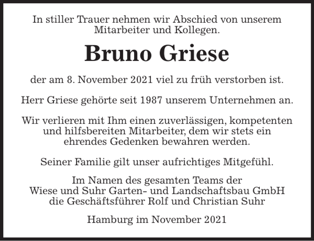 <p>In stiller Trauer nehmen wir Abschied von unserem Mitarbeiter und Kollegen.<br />Bruno Griese<br />der am 8. November 2021 viel zu früh verstorben ist.</p>
<p>Herr Griese gehörte seit 1987 unserem Unternehmen an.<br />Wir verlieren mit Ihm einen zuverlässigen, kompetenten und hilfsbereiten Mitarbeiter, dem wir stets ein<br />ehrendes Gedenken bewahren werden.</p>
<p>Seiner Familie gilt unser aufrichtiges Mitgefühl.<br />Im Namen des gesamten Teams der<br />Wiese und Suhr Garten- und Landschaftsbau GmbH<br />die Geschäftsführer Rolf und Christian Suhr<br />Hamburg im November 2021</p>