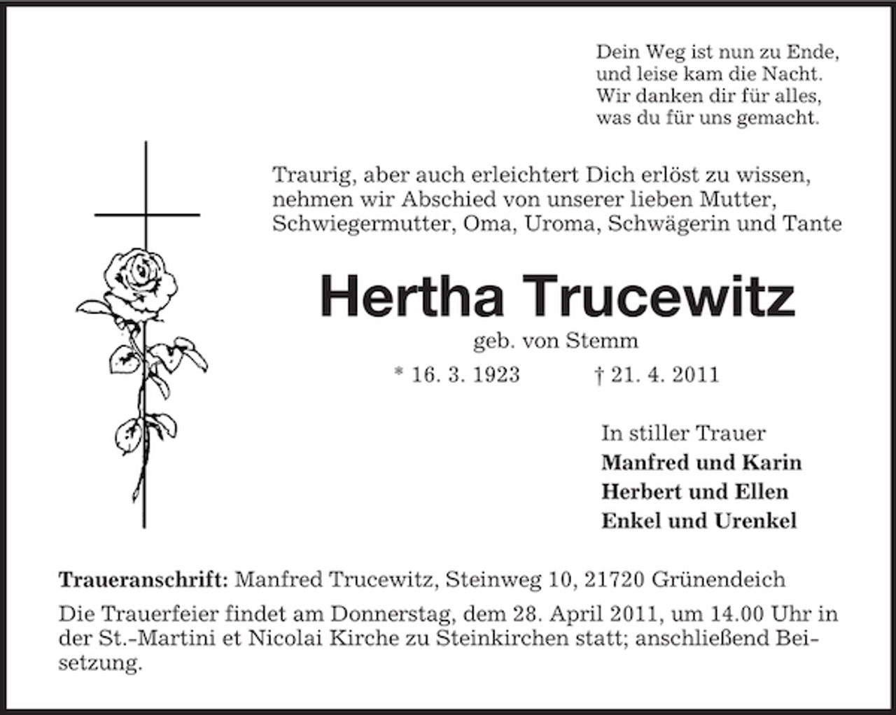 <p>Dein Weg ist nun zu Ende, und leise kam die Nacht. Wir danken dir für alles, was du für uns gemacht.</p><p>Traurig, aber auch erleichtert Dich erlöst zu wissen, nehmen wir Abschied von unserer lieben Mutter, Schwiegermutter, Oma, Uroma, Schwägerin und Tante</p><p>Hertha Trucewitz<br />geb. von Stemm * 16. 3. 1923 † 21. 4. 2011 In stiller Trauer Manfred und Karin Herbert und Ellen Enkel und Urenkel Traueranschrift: Manfred Trucewitz, Steinweg 10, 21720 Grünendeich Die Trauerfeier findet am Donnerstag, dem 28. April 2011, um 14.00 Uhr in der St.-Martini et Nicolai Kirche zu Steinkirchen statt; anschließend Beisetzung.</p>