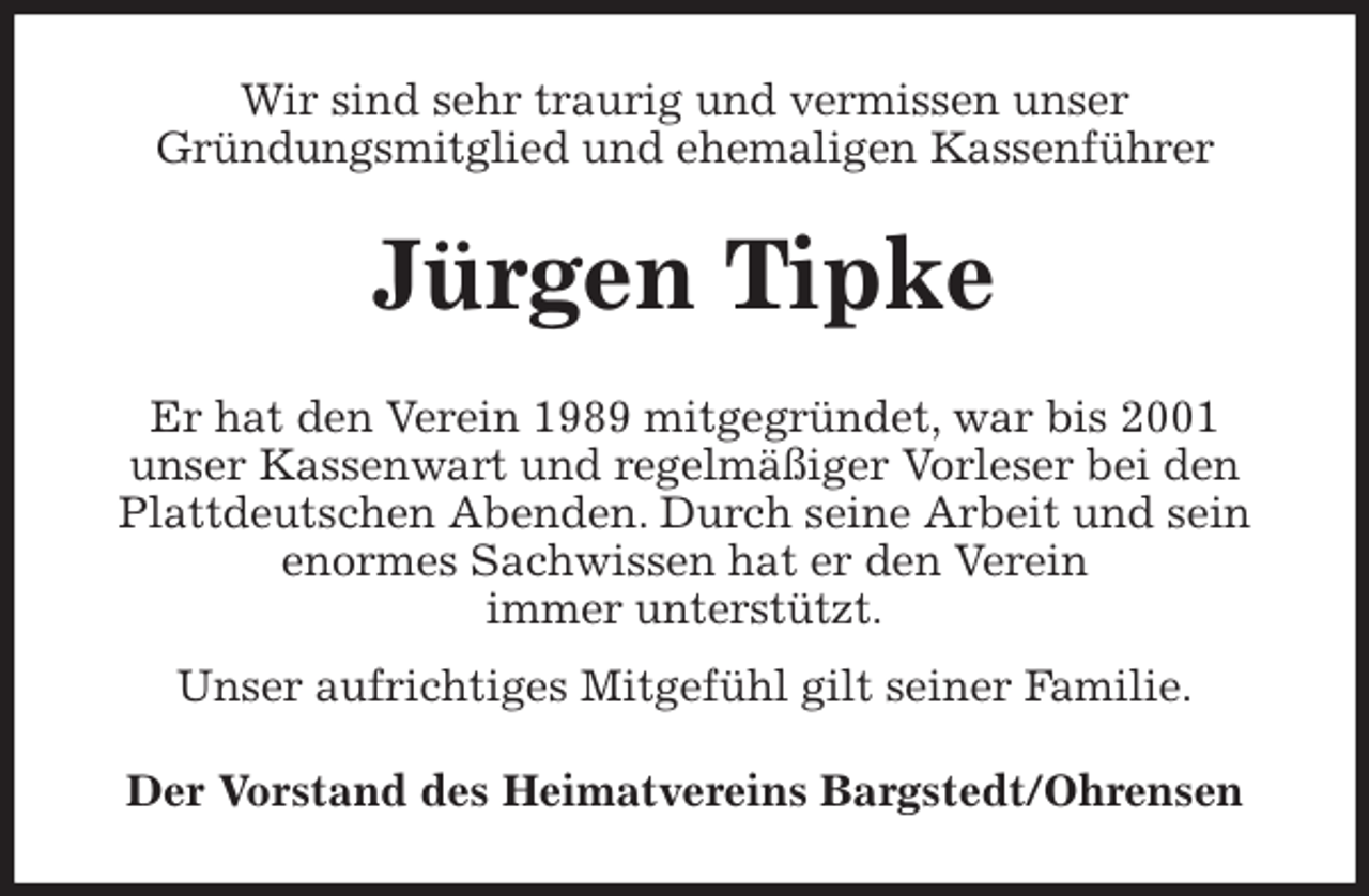 <p>Wir sind sehr traurig und vermissen unser<br />Gründungsmitglied und ehemaligen Kassenführer<br />Jürgen Tipke<br />Er hat den Verein 1989 mitgegründet, war bis 2001<br />unser Kassenwart und regelmäßiger Vorleser bei den Plattdeutschen Abenden. Durch seine Arbeit und sein enormes Sachwissen hat er den Verein<br />immer unterstützt.<br />Unser aufrichtiges Mitgefühl gilt seiner Familie.<br />Der Vorstand des Heimatvereins Bargstedt/Ohrensen</p>