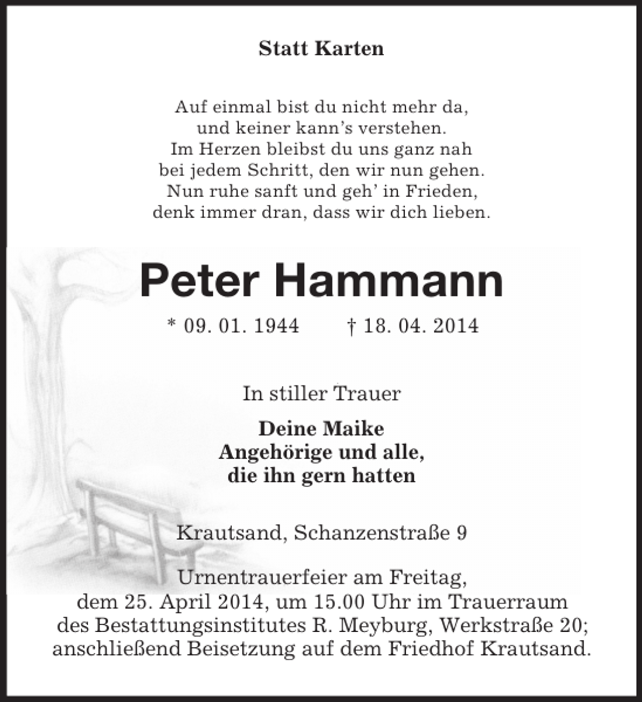 <p>Statt Karten<br />Auf einmal bist du nicht mehr da,<br />und keiner kann’s verstehen.<br />Im Herzen bleibst du uns ganz nah<br />bei jedem Schritt, den wir nun gehen.<br />Nun ruhe sanft und geh’ in Frieden,<br />denk immer dran, dass wir dich lieben.<br />Peter Hammann<br />* 09. 01. 1944 † 18. 04. 2014<br />In stiller Trauer<br />Deine Maike<br />Angehörige und alle,<br />die ihn gern hatten<br />Krautsand, Schanzenstraße 9</p><p>Urnentrauerfeier am Freitag,<br />dem 25. April 2014, um 15.00 Uhr im Trauerraum<br />des Bestattungsinstitutes R. Meyburg, Werkstraße 20;<br />anschließend Beisetzung auf dem Friedhof Krautsand.</p>