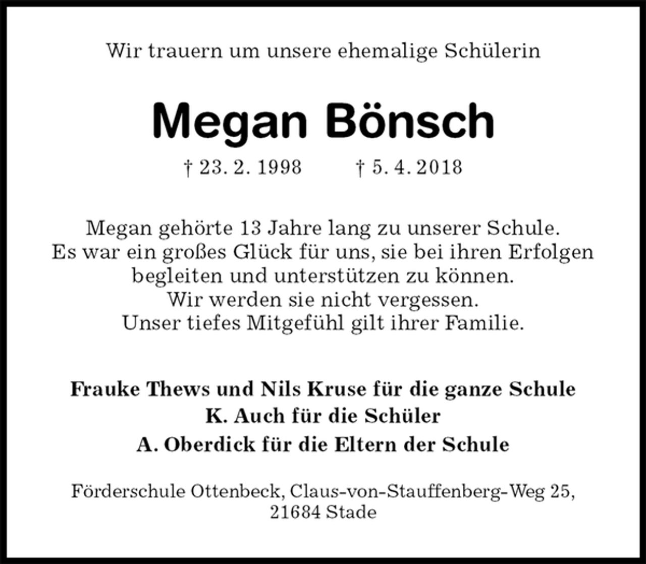 <p>Wir trauern um unsere ehemalige Schülerin<br />Megan Bönsch<br />† 23. 2. 1998 † 5. 4. 2018<br />Megan gehörte 13 Jahre lang zu unserer Schule.<br />Es war ein großes Glück für uns, sie bei ihren Erfolgen begleiten und unterstützen zu können.<br />Wir werden sie nicht vergessen.<br />Unser tiefes Mitgefühl gilt ihrer Familie.<br />Frauke Thews und Nils Kruse für die ganze Schule<br />K. Auch für die Schüler<br />A. Oberdick für die Eltern der Schule<br />Förderschule Ottenbeck, Claus-von-Stauffenberg-Weg 25,<br />21684 Stade</p>