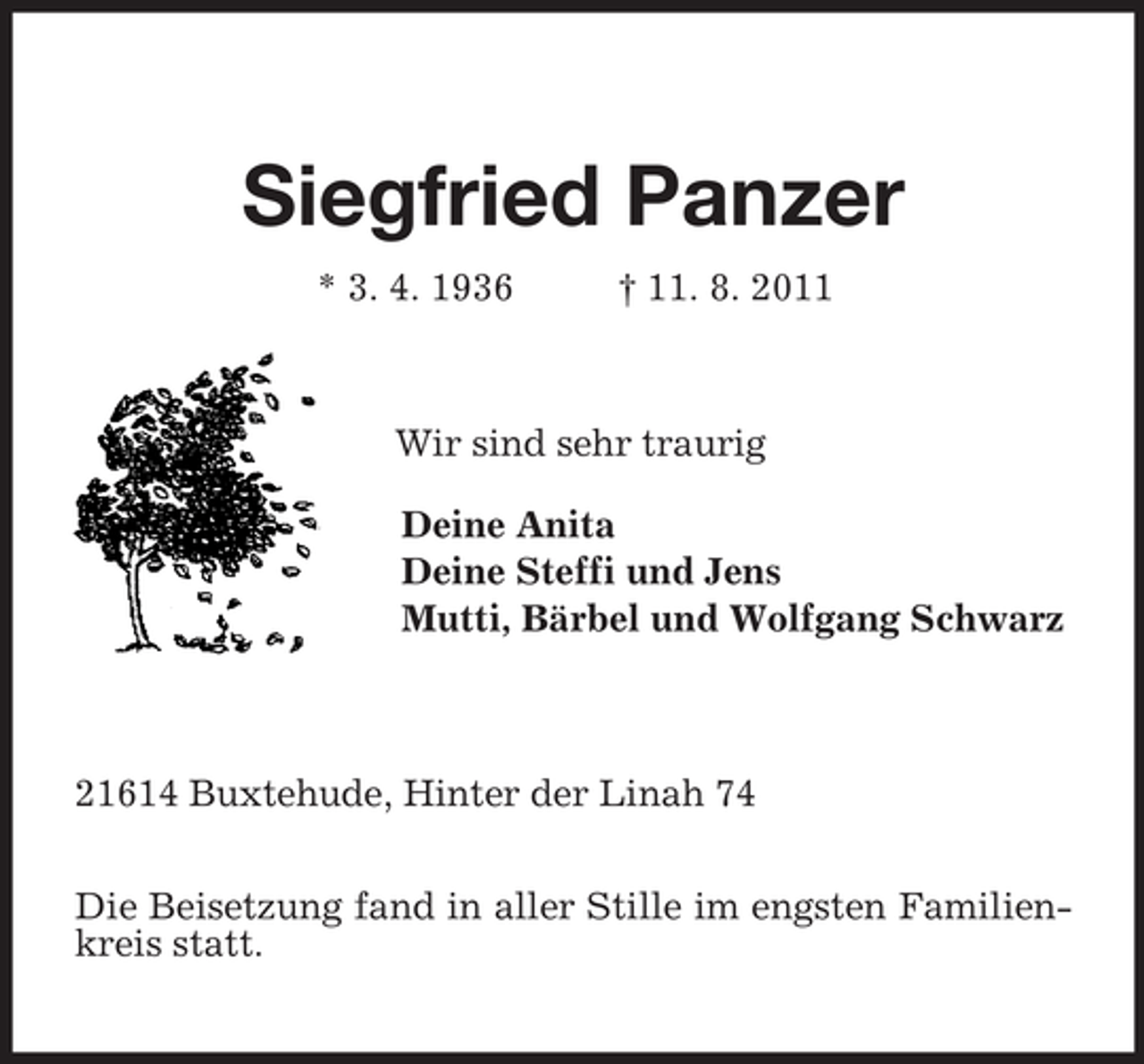 <p>Siegfried Panzer<br />* 3. 4. 1936 † 11. 8. 2011<br />Wir sind sehr traurig<br />Deine Anita<br />Deine Steffi und Jens<br />Mutti, Bärbel und Wolfgang Schwarz<br />21614 Buxtehude, Hinter der Linah 74</p><p>Die Beisetzung fand in aller Stille im engsten Familienkreis statt.</p>