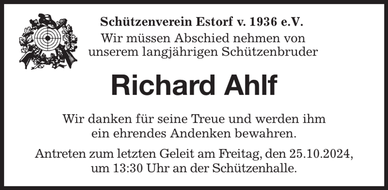 <p>Schützenverein Estorf v. 1936 e.V.</p><p>Wir müssen Abschied nehmen von<br />unserem langjährigen Schützenbruder<br />Richard Ahlf<br />Wir danken für seine Treue und werden ihm<br />ein ehrendes Andenken bewahren.<br />Antreten zum letzten Geleit am Freitag, den 25.10.2024,<br />um 13:30 Uhr an der Schützenhalle.</p>