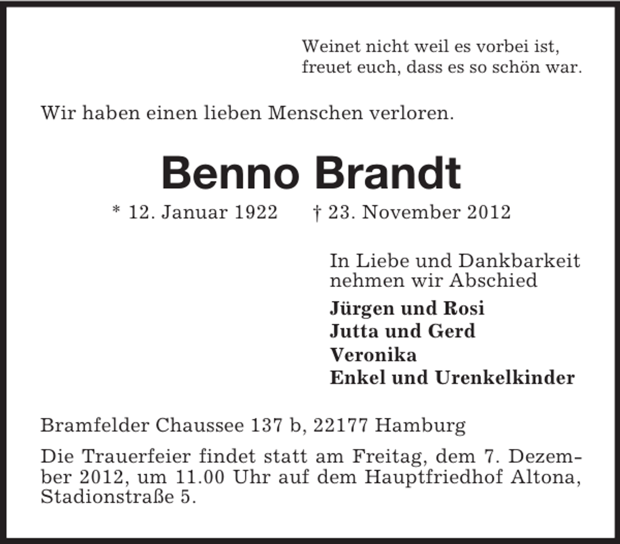 <p>Weinet nicht weil es vorbei ist,<br />freuet euch, dass es so schön war.</p><p>Wir haben einen lieben Menschen verloren.</p><p>Benno Brandt<br />* 12. Januar 1922</p><p>† 23. November 2012<br />In Liebe und Dankbarkeit<br />nehmen wir Abschied<br />Jürgen und Rosi<br />Jutta und Gerd<br />Veronika<br />Enkel und Urenkelkinder</p><p>Bramfelder Chaussee 137 b, 22177 Hamburg<br />Die Trauerfeier findet statt am Freitag, dem 7. Dezember 2012, um 11.00 Uhr auf dem Hauptfriedhof Altona,<br />Stadionstraße 5.</p>