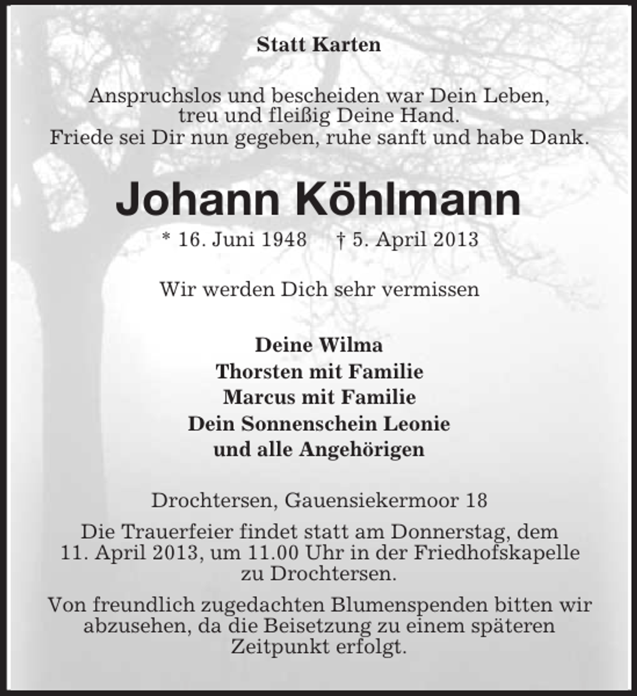 <p>Statt Karten<br />Anspruchslos und bescheiden war Dein Leben,<br />treu und fleißig Deine Hand.<br />Friede sei Dir nun gegeben, ruhe sanft und habe Dank.</p><p>Johann Köhlmann<br />* 16. Juni 1948</p><p>† 5. April 2013</p><p>Wir werden Dich sehr vermissen<br />Deine Wilma<br />Thorsten mit Familie<br />Marcus mit Familie<br />Dein Sonnenschein Leonie<br />und alle Angehörigen<br />Drochtersen, Gauensiekermoor 18<br />Die Trauerfeier findet statt am Donnerstag, dem<br />11. April 2013, um 11.00 Uhr in der Friedhofskapelle<br />zu Drochtersen.<br />Von freundlich zugedachten Blumenspenden bitten wir<br />abzusehen, da die Beisetzung zu einem späteren<br />Zeitpunkt erfolgt.</p>