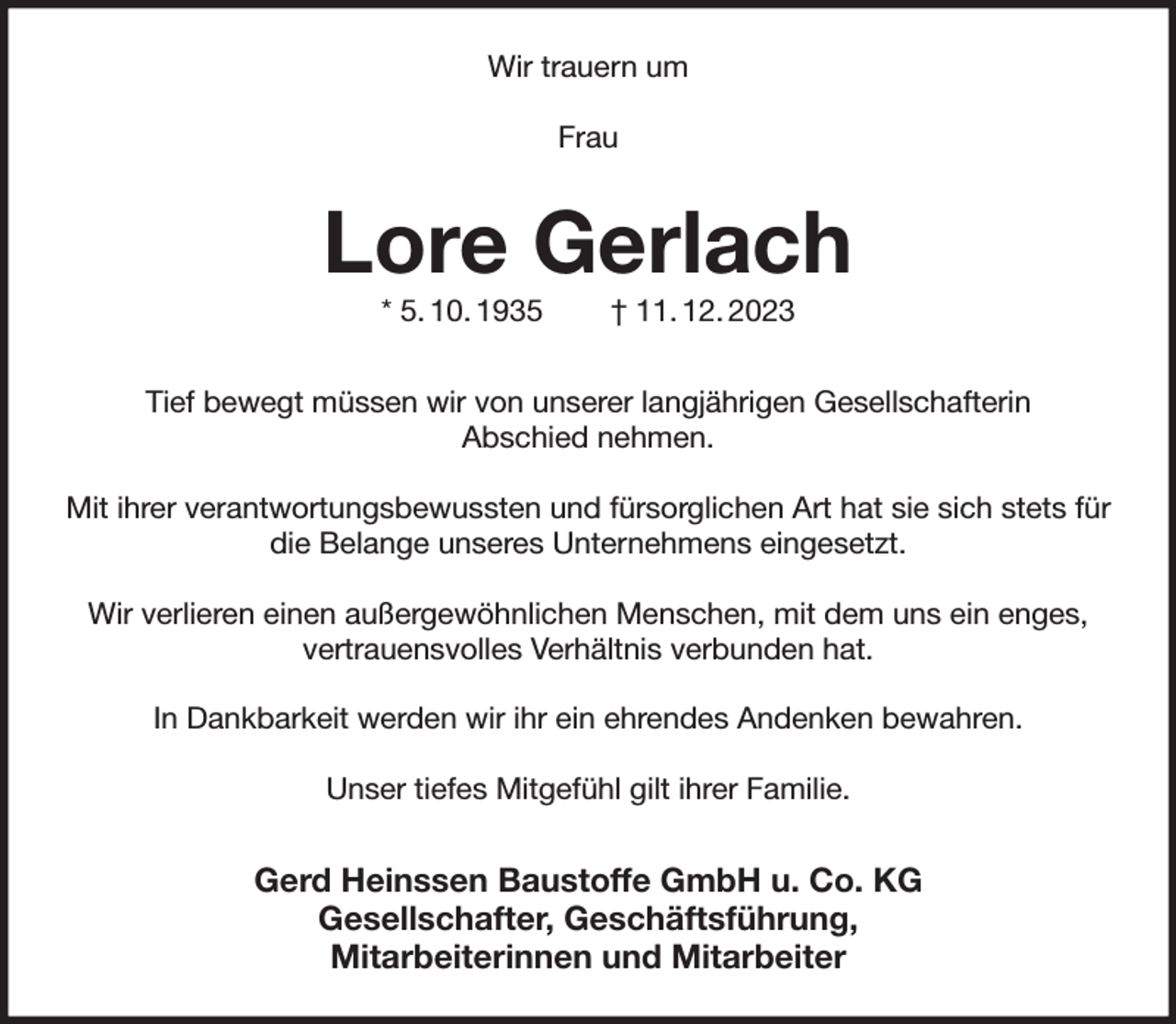 <p>Wir trauern um</p><p>Frau<br />Lore Gerlach<br />* 5. 10. 1935 † 11. 12. 2023<br />Tief bewegt müssen wir von unserer langjährigen Gesellschafterin<br />Abschied nehmen.</p><p>Mit ihrer verantwortungsbewussten und fürsorglichen Art hat sie sich stets für die Belange unseres Unternehmens eingesetzt.</p><p>Wir verlieren einen außergewöhnlichen Menschen, mit dem uns ein enges,<br />vertrauensvolles Verhältnis verbunden hat.</p><p>In Dankbarkeit werden wir ihr ein ehrendes Andenken bewahren.</p><p>Unser tiefes Mitgefühl gilt ihrer Familie.<br />Gerd Heinssen Baustoffe GmbH u. Co. KG<br />Gesellschafter, Geschäftsführung,<br />Mitarbeiterinnen und Mitarbeiter</p>