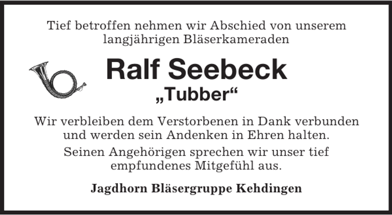 <p>Tief betroffen nehmen wir Abschied von unserem<br />langjährigen Bläserkameraden<br />Ralf Seebeck<br />„Tubber“<br />Wir verbleiben dem Verstorbenen in Dank verbunden und werden sein Andenken in Ehren halten.<br />Seinen Angehörigen sprechen wir unser tief<br />empfundenes Mitgefühl aus.<br />Jagdhorn Bläsergruppe Kehdingen</p>