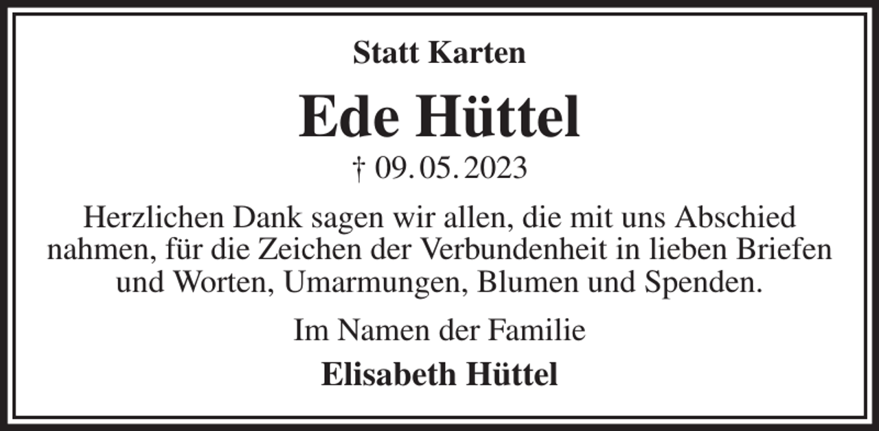<p>Statt Karten<br />Ede Hüttel<br />† 09. 05. 2023<br />Herzlichen Dank sagen wir allen, die mit uns Abschied<br />nahmen, für die Zeichen der Verbundenheit in lieben Briefen<br />und Worten, Umarmungen, Blumen und Spenden.<br />Im Namen der Familie<br />Elisabeth Hüttel</p>