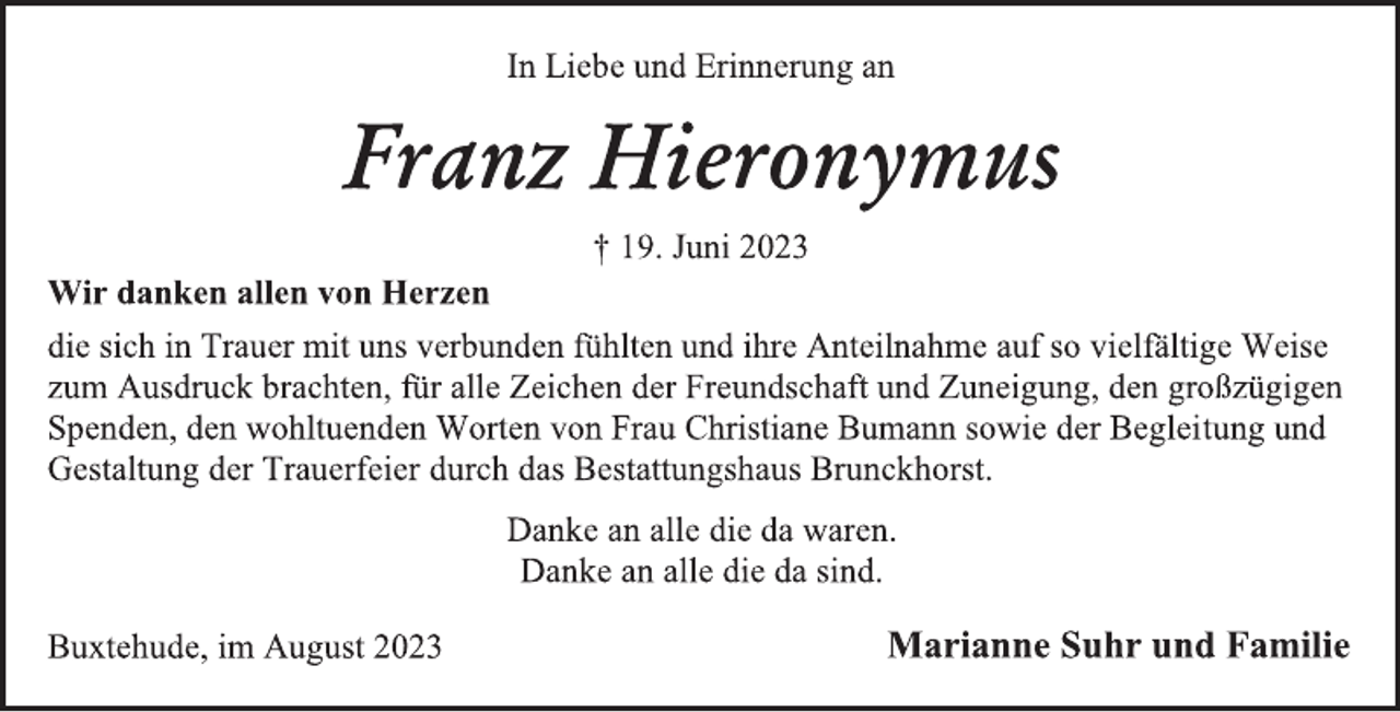 <p>In Liebe und Erinnerung an<br />Franz Hieronymus<br />† 19. Juni 2023<br />Wir danken allen von Herzen<br />die sich in Trauer mit uns verbunden fühlten und ihre Anteilnahme auf so vielfältige Weise zum Ausdruck brachten, für alle Zeichen der Freundschaft und Zuneigung, den großzügigen Spenden, den wohltuenden Worten von Frau Christiane Bumann sowie der Begleitung und Gestaltung der Trauerfeier durch das Bestattungshaus Brunckhorst.<br />Danke an alle die da waren.<br />Danke an alle die da sind.<br />Buxtehude, im August 2023<br />Marianne Suhr und Familie</p>