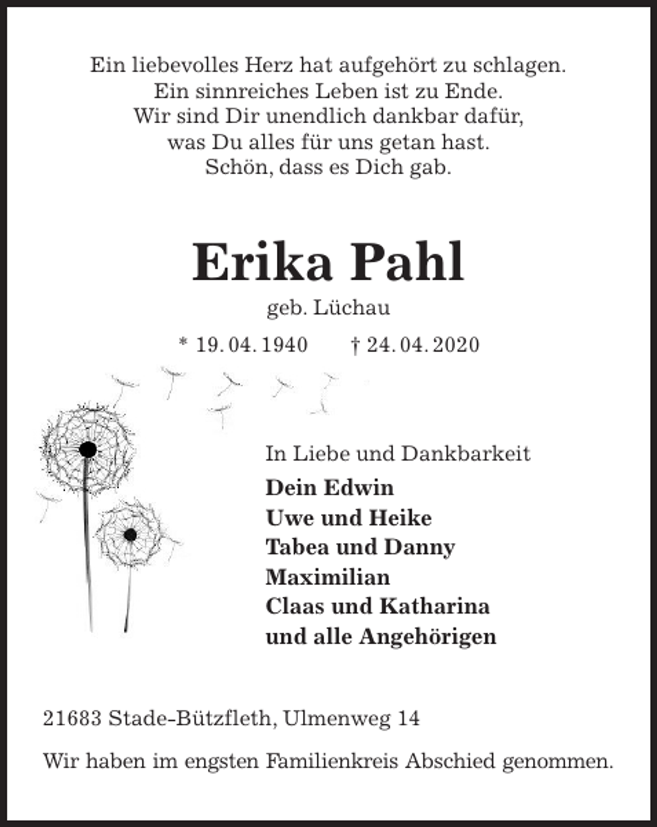<p>Ein liebevolles Herz hat aufgehört zu schlagen.<br />Ein sinnreiches Leben ist zu Ende.<br />Wir sind Dir unendlich dankbar dafür,<br />was Du alles für uns getan hast.<br />Schön, dass es Dich gab.<br />Erika Pahl<br />geb. Lüchau<br />* 19. 04. 1940 † 24. 04. 2020</p>
<p>In Liebe und Dankbarkeit<br />Dein Edwin<br />Uwe und Heike<br />Tabea und Danny<br />Maximilian<br />Claas und Katharina<br />und alle Angehörigen<br />21683 Stade-Bützfleth, Ulmenweg 14</p>
<p>Wir haben im engsten Familienkreis Abschied genommen.</p>