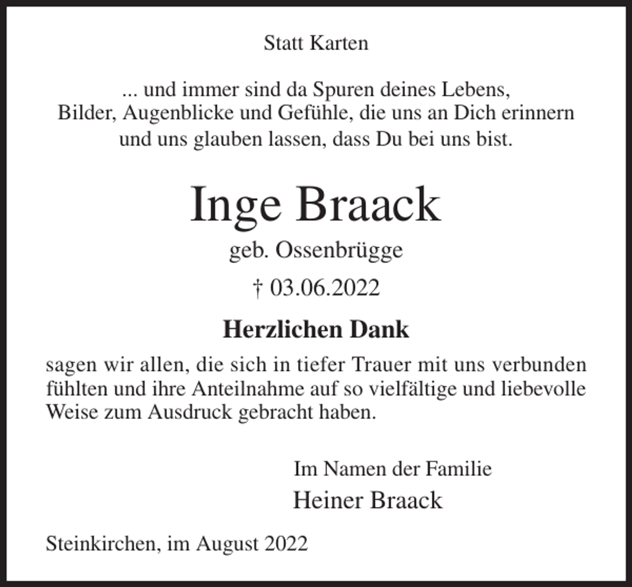 <p>Statt Karten</p><p>... und immer sind da Spuren deines Lebens,<br />Bilder, Augenblicke und Gefühle, die uns an Dich erinnern<br />und uns glauben lassen, dass Du bei uns bist.<br />Inge Braack<br />geb. Ossenbrügge<br />† 03.06.2022<br />Herzlichen Dank<br />sagen wir allen, die sich in tiefer Trauer mit uns verbunden<br />fühlten und ihre Anteilnahme auf so vielfältige und liebevolle<br />Weise zum Ausdruck gebracht haben.</p><p>Im Namen der Familie<br />Heiner Braack<br />Steinkirchen, im August 2022</p>
