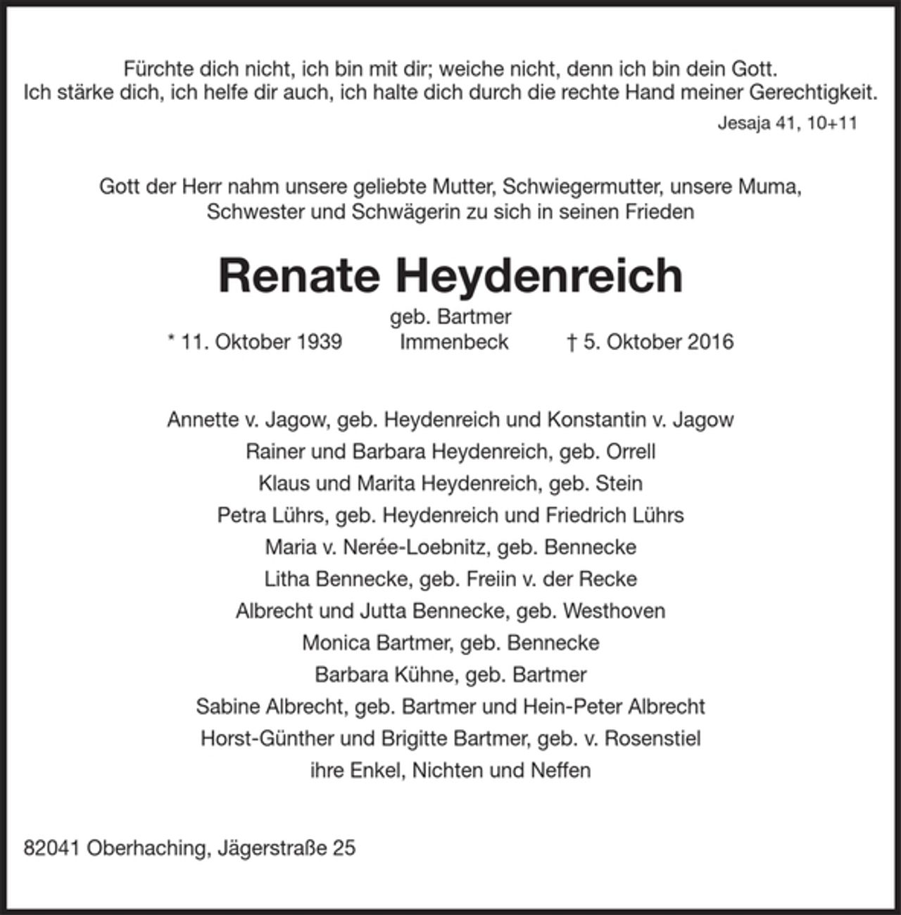 <p>Fürchte dich nicht, ich bin mit dir; weiche nicht, denn ich bin dein Gott.<br />Ich stärke dich, ich helfe dir auch, ich halte dich durch die rechte Hand meiner Gerechtigkeit.<br />Jesaja 41, 10+11<br />Gott der Herr nahm unsere geliebte Mutter, Schwiegermutter, unsere Muma,<br />Schwester und Schwägerin zu sich in seinen Frieden<br />Renate Heydenreich<br />geb. Bartmer<br />* 11. Oktober 1939 Immenbeck † 5. Oktober 2016<br />Annette v. Jagow, geb. Heydenreich und Konstantin v. Jagow<br />Rainer und Barbara Heydenreich, geb. Orrell<br />Klaus und Marita Heydenreich, geb. Stein<br />Petra Lührs, geb. Heydenreich und Friedrich Lührs<br />Maria v. Nerée-Loebnitz, geb. Bennecke<br />Litha Bennecke, geb. Freiin v. der Recke<br />Albrecht und Jutta Bennecke, geb. Westhoven<br />Monica Bartmer, geb. Bennecke<br />Barbara Kühne, geb. Bartmer<br />Sabine Albrecht, geb. Bartmer und Hein-Peter Albrecht<br />Horst-Günther und Brigitte Bartmer, geb. v. Rosenstiel<br />ihre Enkel, Nichten und Neffen<br />82041 Oberhaching, Jägerstraße 25</p>
