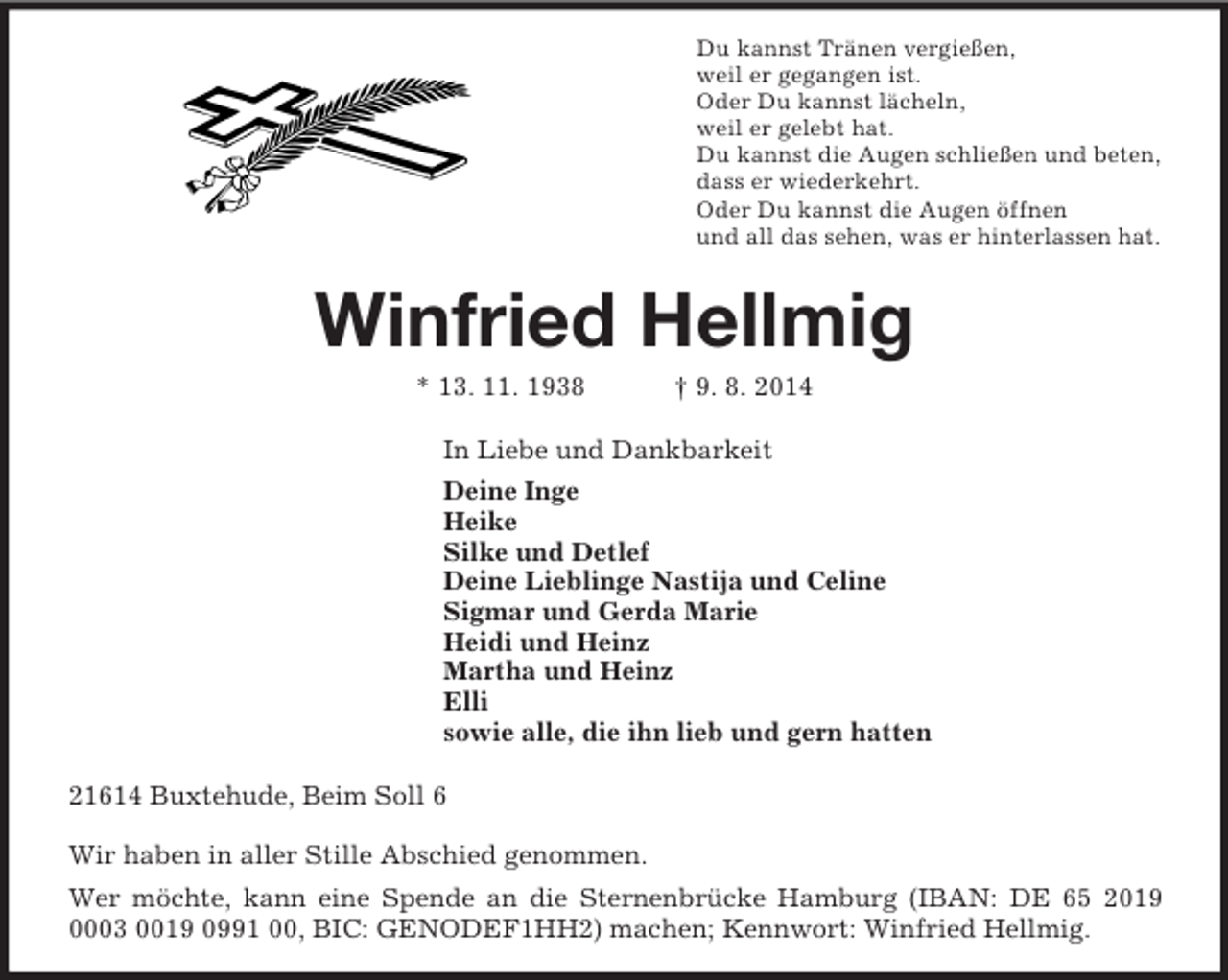 <p>Du kannst Tränen vergießen,<br />weil er gegangen ist.<br />Oder Du kannst lächeln,<br />weil er gelebt hat.<br />Du kannst die Augen schließen und beten,<br />dass er wiederkehrt.<br />Oder Du kannst die Augen öffnen<br />und all das sehen, was er hinterlassen hat.<br />Winfried Hellmig<br />* 13. 11. 1938 † 9. 8. 2014<br />In Liebe und Dankbarkeit<br />Deine Inge<br />Heike<br />Silke und Detlef<br />Deine Lieblinge Nastija und Celine<br />Sigmar und Gerda Marie<br />Heidi und Heinz<br />Martha und Heinz<br />Elli<br />sowie alle, die ihn lieb und gern hatten<br />21614 Buxtehude, Beim Soll 6</p><p>Wir haben in aller Stille Abschied genommen.<br />Wer möchte, kann eine Spende an die Sternenbrücke Hamburg (IBAN: DE 65 2019 0003 0019 0991 00, BIC: GENODEF1HH2) machen; Kennwort: Winfried Hellmig.</p>