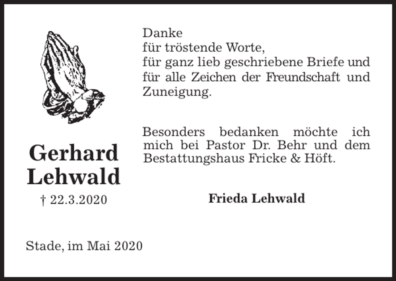 <p>Danke<br />für tröstende Worte,<br />für ganz lieb geschriebene Briefe und für alle Zeichen der Freundschaft und Zuneigung.<br />Besonders bedanken möchte ich mich bei Pastor Dr. Behr und dem Bestattungshaus Fricke &amp; Höft.<br />Frieda Lehwald<br />Stade, im Mai 2020<br />Gerhard<br />Lehwald<br />† 22.3.2020</p>