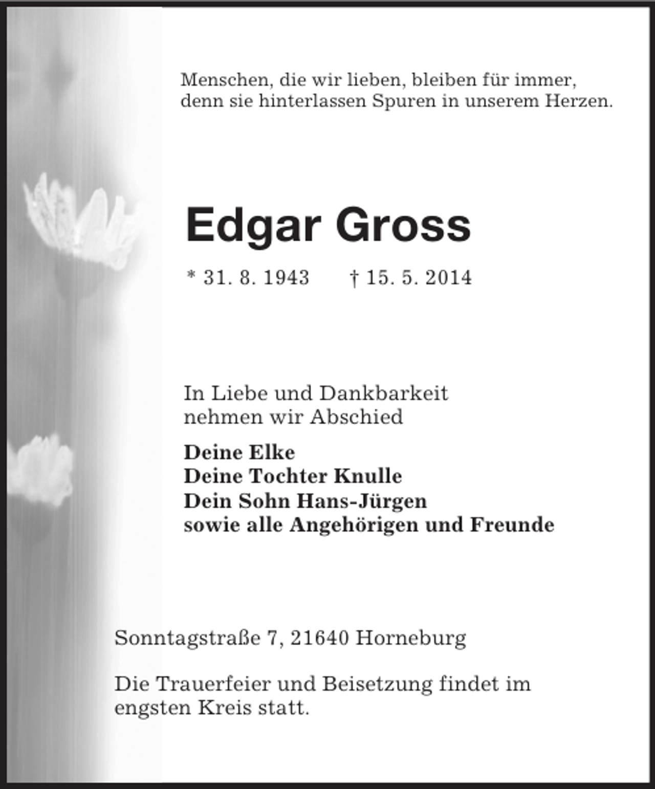 <p>Menschen, die wir lieben, bleiben für immer,<br />denn sie hinterlassen Spuren in unserem Herzen.<br />Edgar Gross<br />* 31. 8. 1943 † 15. 5. 2014<br />In Liebe und Dankbarkeit<br />nehmen wir Abschied<br />Deine Elke<br />Deine Tochter Knulle<br />Dein Sohn Hans-Jürgen<br />sowie alle Angehörigen und Freunde<br />Sonntagstraße 7, 21640 Horneburg</p><p>Die Trauerfeier und Beisetzung findet im<br />engsten Kreis statt.</p>