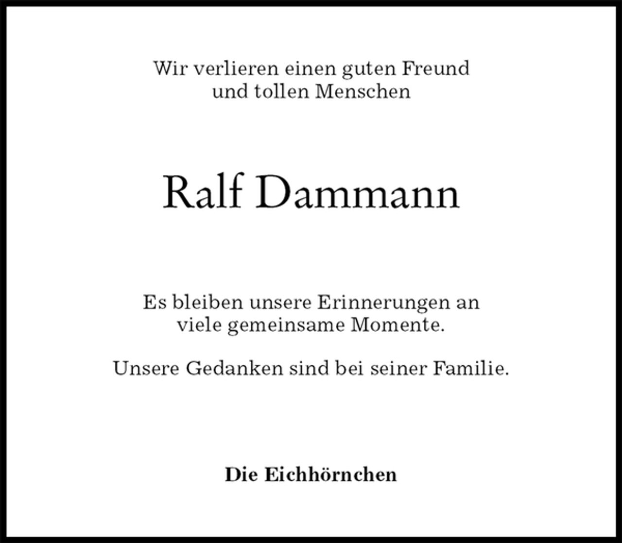<p>Wir verlieren einen guten Freund<br />und tollen Menschen<br />Ralf Dammann<br />Es bleiben unsere Erinnerungen an<br />viele gemeinsame Momente.<br />Unsere Gedanken sind bei seiner Familie.<br />Die Eichhörnchen</p>