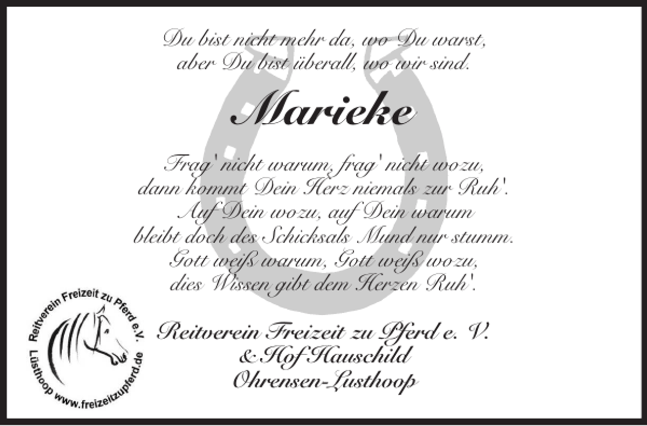 <p>Du bist nicht mehr da, wo Du warst,<br />aber Du bist überall, wo wir sind.</p><p>Marieke<br />Frag' nicht warum, frag' nicht wozu,<br />dann kommt Dein Herz niemals zur Ruh'.<br />Auf Dein wozu, auf Dein warum<br />bleibt doch des Schicksals Mund nur stumm.<br />Gott weiß warum, Gott weiß wozu,<br />dies Wissen gibt dem Herzen Ruh'.<br />Reitverein Freizeit zu Pferd e. V.<br />&amp; Hof Hauschild<br />Ohrensen-Lusthoop</p>