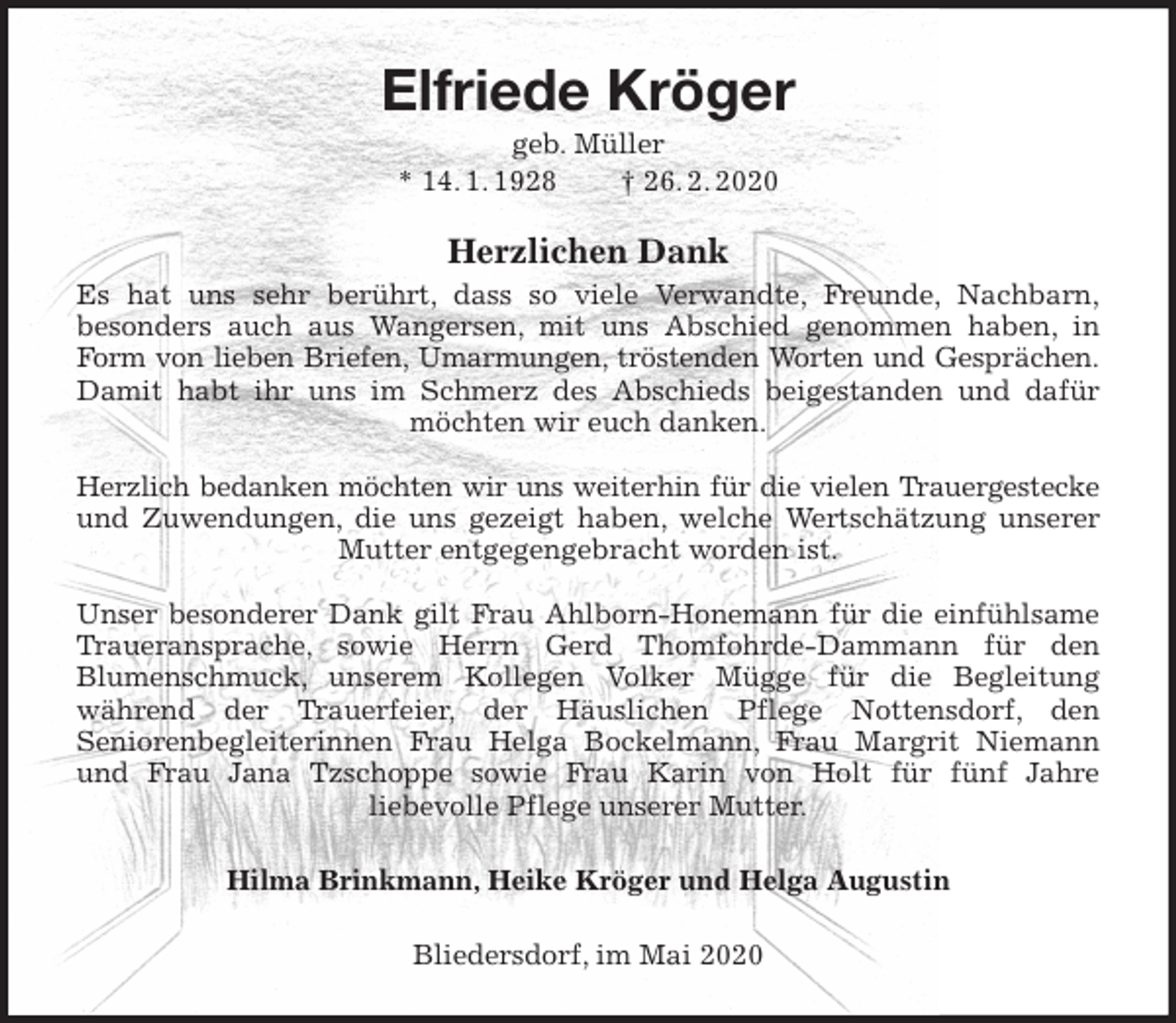 <p>Elfriede Kröger<br />geb. Müller<br />* 14. 1. 1928 † 26. 2. 2020<br />Herzlichen Dank<br />Es hat uns sehr berührt, dass so viele Verwandte, Freunde, Nachbarn,<br />besonders auch aus Wangersen, mit uns Abschied genommen haben, in<br />Form von lieben Briefen, Umarmungen, tröstenden Worten und Gesprächen.<br />Damit habt ihr uns im Schmerz des Abschieds beigestanden und dafür<br />möchten wir euch danken.</p>
<p>Herzlich bedanken möchten wir uns weiterhin für die vielen Trauergestecke<br />und Zuwendungen, die uns gezeigt haben, welche Wertschätzung unserer<br />Mutter entgegengebracht worden ist.</p>
<p>Unser besonderer Dank gilt Frau Ahlborn-Honemann für die einfühlsame<br />Traueransprache, sowie Herrn Gerd Thomfohrde-Dammann für den<br />Blumenschmuck, unserem Kollegen Volker Mügge für die Begleitung<br />während der Trauerfeier, der Häuslichen Pflege Nottensdorf, den<br />Seniorenbegleiterinnen Frau Helga Bockelmann, Frau Margrit Niemann<br />und Frau Jana Tzschoppe sowie Frau Karin von Holt für fünf Jahre<br />liebevolle Pflege unserer Mutter.<br />Hilma Brinkmann, Heike Kröger und Helga Augustin<br />Bliedersdorf, im Mai 2020</p>
