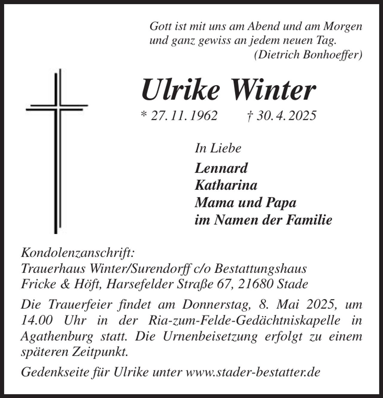 <p>Gott ist mit uns am Abend und am Morgen<br />und ganz gewiss an jedem neuen Tag.<br />(Dietrich Bonhoeffer)<br />Ulrike Winter<br />* 27. 11. 1962 † 30. 4. 2025<br />In Liebe<br />Lennard<br />Katharina<br />Mama und Papa<br />im Namen der Familie<br />Kondolenzanschrift:<br />Trauerhaus Winter/Surendorff c/o Bestattungshaus<br />Fricke &amp; Höft, Harsefelder Straße 67, 21680 Stade<br />Die Trauerfeier findet am Donnerstag, 8. Mai 2025, um 14.00 Uhr in der Ria-zum-Felde-Gedächtniskapelle in<br />Agathenburg statt. Die Urnenbeisetzung erfolgt zu einem späteren Zeitpunkt.<br />Gedenkseite für Ulrike unter www.stader-bestatter.de</p>