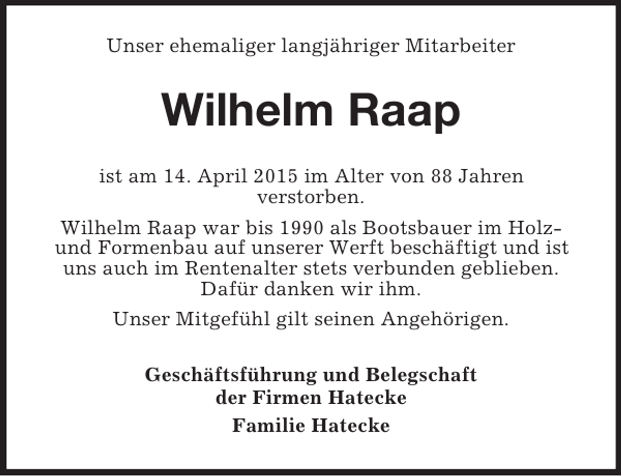 <p>Unser ehemaliger langjähriger Mitarbeiter<br />Wilhelm Raap<br />ist am 14. April 2015 im Alter von 88 Jahren<br />verstorben.<br />Wilhelm Raap war bis 1990 als Bootsbauer im Holz- und Formenbau auf unserer Werft beschäftigt und ist uns auch im Rentenalter stets verbunden geblieben.<br />Dafür danken wir ihm.<br />Unser Mitgefühl gilt seinen Angehörigen.<br />Geschäftsführung und Belegschaft<br />der Firmen Hatecke<br />Familie Hatecke</p>