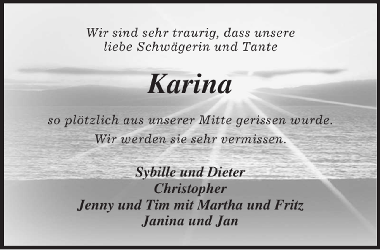 <p>Wir sind sehr traurig, dass unsere<br />liebe Schwägerin und Tante</p><p>Karina<br />so plötzlich aus unserer Mitte gerissen wurde.<br />Wir werden sie sehr vermissen.</p><p>Sybille und Dieter<br />Christopher<br />Jenny und Tim mit Martha und Fritz<br />Janina und Jan</p>
