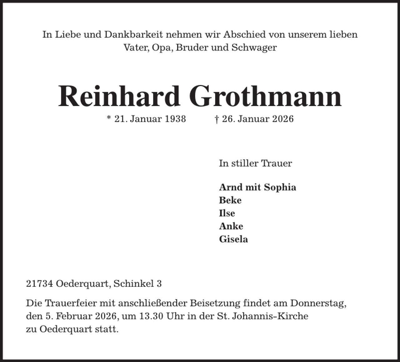 <p>In Liebe und Dankbarkeit nehmen wir Abschied von unserem lieben<br />Vater, Opa, Bruder und Schwager<br />Reinhard Grothmann<br />* 21. Januar 1938 † 26. Januar 2026<br />In stiller Trauer</p><p>Arnd mit Sophia<br />Beke<br />Ilse<br />Anke<br />Gisela<br />21734 Oederquart, Schinkel 3<br />Die Trauerfeier mit anschließender Beisetzung findet am Donnerstag,<br />den 5. Februar 2026, um 13.30 Uhr in der St. Johannis-Kirche<br />zu Oederquart statt.</p>