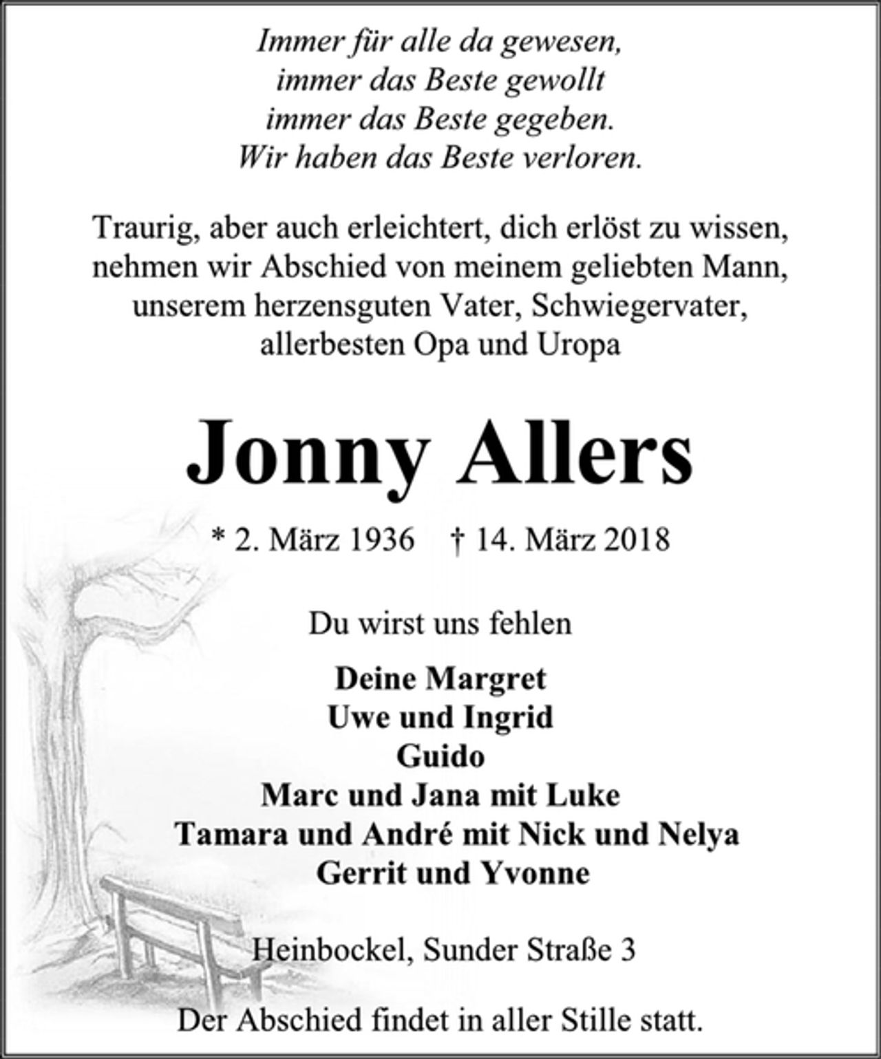 <p>Immer für alle da gewesen,<br />immer das Beste gewollt<br />immer das Beste gegeben.<br />Wir haben das Beste verloren.<br />Traurig, aber auch erleichtert, dich erlöst zu wissen,<br />nehmen wir Abschied von meinem geliebten Mann,<br />unserem herzensguten Vater, Schwiegervater,<br />allerbesten Opa und Uropa<br />Jonny Allers<br />* 2. März 1936 † 14. März 2018<br />Du wirst uns fehlen<br />Deine Margret<br />Uwe und Ingrid<br />Guido<br />Marc und Jana mit Luke<br />Tamara und André mit Nick und Nelya<br />Gerrit und Yvonne<br />Heinbockel, Sunder Straße 3<br />Der Abschied findet in aller Stille statt.</p>