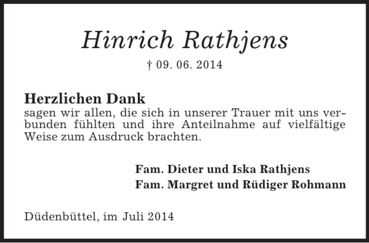 <p>Hinrich Rathjens<br />† 09. 06. 2014<br />Herzlichen Dank<br />sagen wir allen, die sich in unserer Trauer mit uns verbunden fühlten und ihre Anteilnahme auf vielfältige Weise zum Ausdruck brachten.<br />Fam. Dieter und Iska Rathjens<br />Fam. Margret und Rüdiger Rohmann<br />Düdenbüttel, im Juli 2014</p>