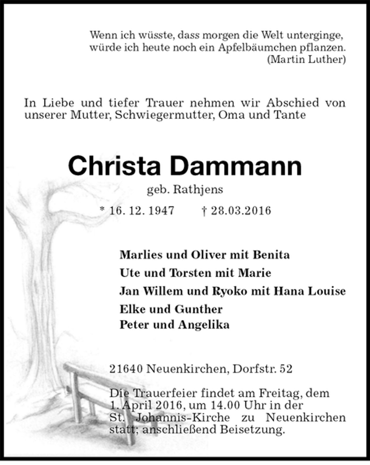 <p>Wenn ich wüsste, dass morgen die Welt unterginge,<br />würde ich heute noch ein Apfelbäumchen pflanzen.<br />(Martin Luther)<br />In Liebe und tiefer Trauer nehmen wir Abschied von unserer Mutter, Schwiegermutter, Oma und Tante<br />Christa Dammann<br />geb. Rathjens<br />* 16. 12. 1947 † 28.03.2016<br />Marlies und Oliver mit Benita<br />Ute und Torsten mit Marie<br />Jan Willem und Ryoko mit Hana Louise<br />Elke und Gunther<br />Peter und Angelika<br />21640 Neuenkirchen, Dorfstr. 52</p>
<p>Die Trauerfeier findet am Freitag, dem<br />1. April 2016, um 14.00 Uhr in der<br />St. Johannis-Kirche zu Neuenkirchen statt; anschließend Beisetzung.</p>