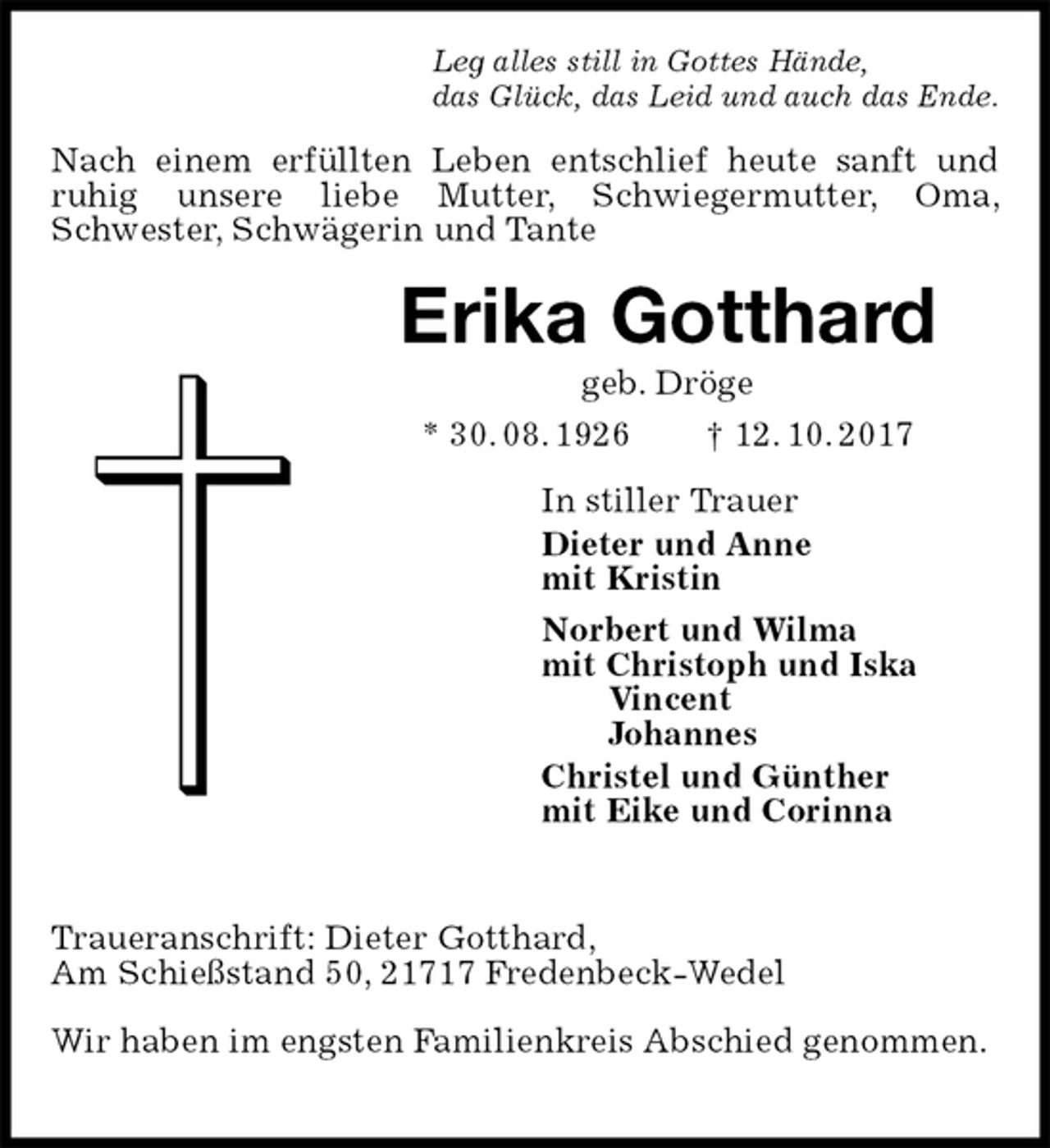 <p>Leg alles still in Gottes Hände,<br />das Glück, das Leid und auch das Ende.<br />Nach einem erfüllten Leben entschlief heute sanft und<br />ruhig unsere liebe Mutter, Schwiegermutter, Oma, Schwester, Schwägerin und Tante<br />Erika Gotthard<br />geb. Dröge<br />* 30. 08. 1926 † 12. 10. 2017<br />In stiller Trauer<br />Dieter und Anne<br />mit Kristin<br />Norbert und Wilma<br />mit Christoph und Iska<br />Vincent<br />Johannes<br />Christel und Günther<br />mit Eike und Corinna</p><p>Traueranschrift: Dieter Gotthard,<br />Am Schießstand 50, 21717 Fredenbeck-Wedel<br />Wir haben im engsten Familienkreis Abschied genommen.</p>