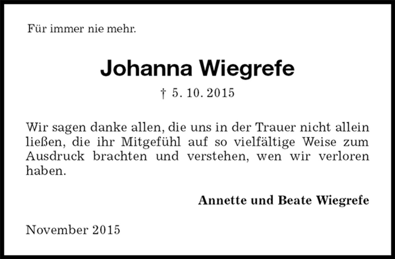 <p>Für immer nie mehr.<br />Johanna Wiegrefe<br />† 5. 10. 2015<br />Wir sagen danke allen, die uns in der Trauer nicht allein ließen, die ihr Mitgefühl auf so vielfältige Weise zum Ausdruck brachten und verstehen, wen wir verloren<br />haben.<br />Annette und Beate Wiegrefe<br />November 2015</p>