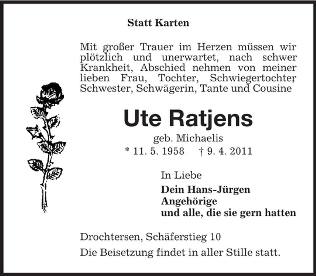 <p>Statt Karten Mit großer Trauer im Herzen müssen wir plötzlich und unerwartet, nach schwer Krankheit, Abschied nehmen von meiner lieben Frau, Tochter, Schwiegertochter , Schwester, Schwägerin, Tante und Cousine</p><p>Ute Ratjens<br />geb. Michaelis * 11. 5. 1958 † 9. 4. 2011 In Liebe Dein Hans-Jürgen Angehörige und alle, die sie gern hatten Drochtersen, Schäferstieg 10 Die Beisetzung findet in aller Stille statt.</p>