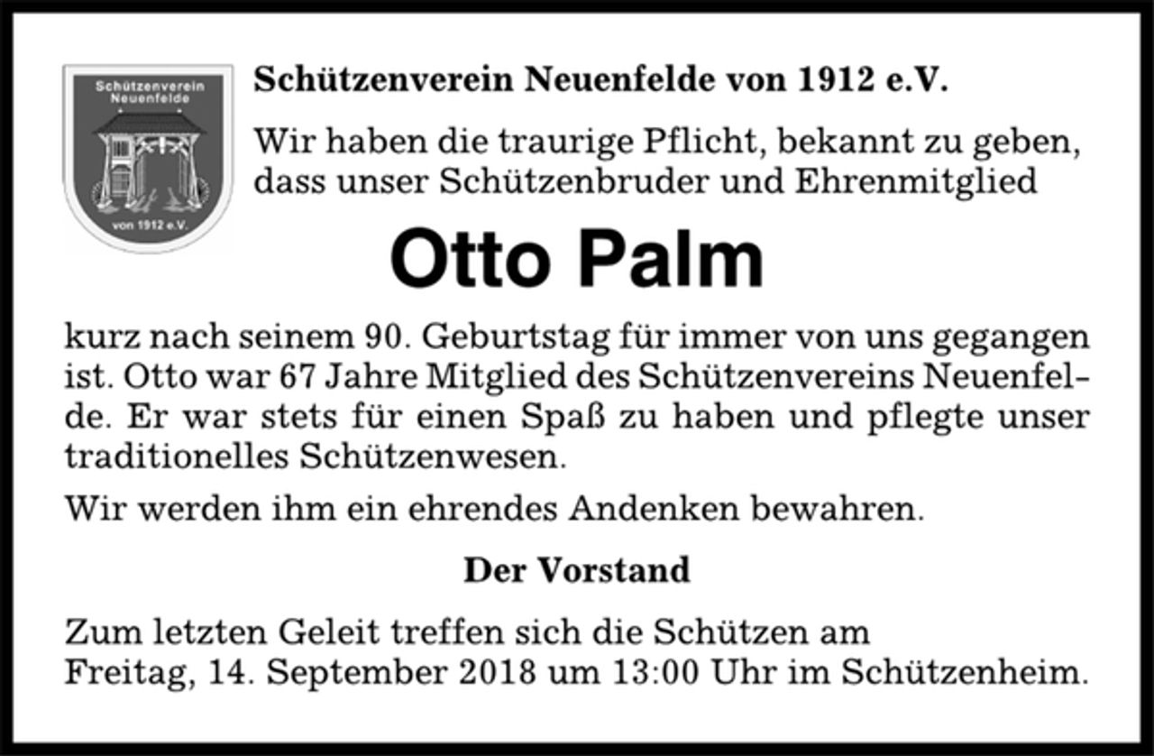 <p>Schützenverein Neuenfelde von 1912 e.V.<br />Wir haben die traurige Pflicht, bekannt zu geben,<br />dass unser Schützenbruder und Ehrenmitglied<br />Otto Palm<br />kurz nach seinem 90. Geburtstag für immer von uns gegangen<br />ist. Otto war 67 Jahre Mitglied des Schützenvereins Neuenfelde.<br />Er war stets für einen Spaß zu haben und pflegte unser<br />traditionelles Schützenwesen.<br />Wir werden ihm ein ehrendes Andenken bewahren.<br />Der Vorstand<br />Zum letzten Geleit treffen sich die Schützen am<br />Freitag, 14. September 2018 um 13:00 Uhr im Schützenheim.</p>