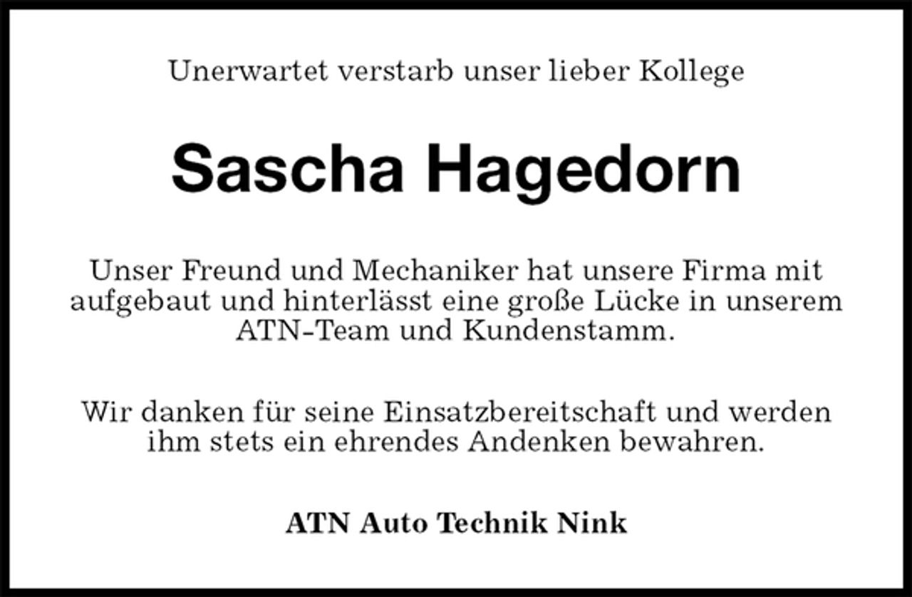 <p>Unerwartet verstarb unser lieber Kollege<br />Sascha Hagedorn<br />Unser Freund und Mechaniker hat unsere Firma mit aufgebaut und hinterlässt eine große Lücke in unserem ATN-Team und Kundenstamm.<br />Wir danken für seine Einsatzbereitschaft und werden ihm stets ein ehrendes Andenken bewahren.<br />ATN Auto Technik Nink</p>