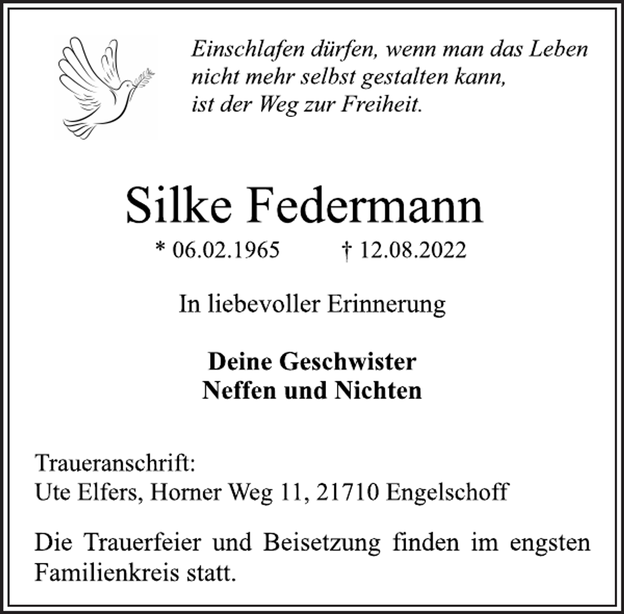 <p>Einschlafen dürfen, wenn man das Leben<br />nicht mehr selbst gestalten kann,<br />ist der Weg zur Freiheit.<br />Silke Federmann<br />* 06.02.1965 † 12.08.2022<br />In liebevoller Erinnerung<br />Deine Geschwister<br />Neffen und Nichten<br />Traueranschrift:<br />Ute Elfers, Horner Weg 11, 21710 Engelschoff<br />Die Trauerfeier und Beisetzung finden im engsten<br />Familienkreis statt.</p>