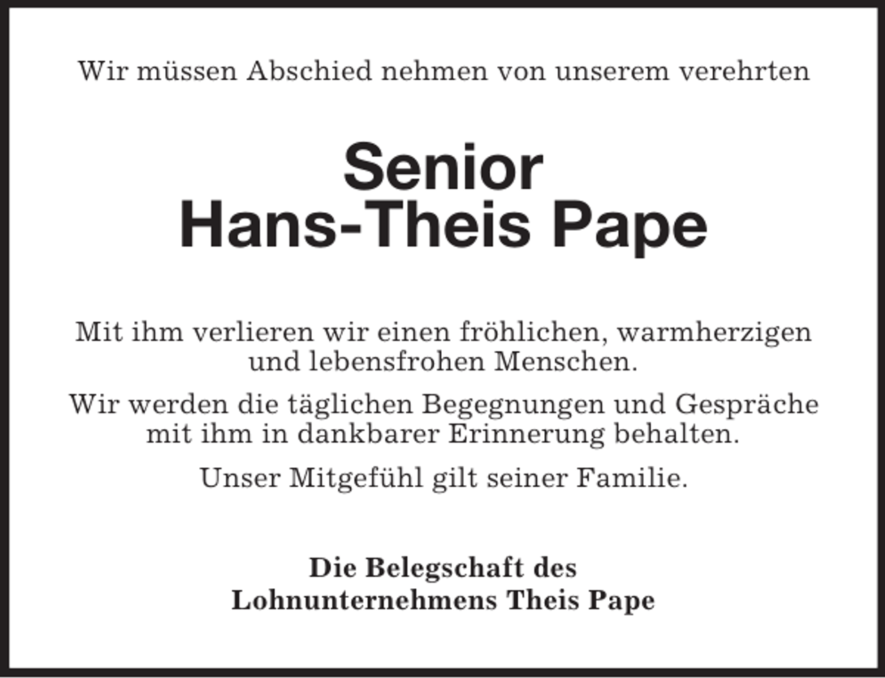 <p>Wir müssen Abschied nehmen von unserem verehrten<br />Senior<br />Hans-Theis Pape<br />Mit ihm verlieren wir einen fröhlichen, warmherzigen<br />und lebensfrohen Menschen.<br />Wir werden die täglichen Begegnungen und Gespräche<br />mit ihm in dankbarer Erinnerung behalten.<br />Unser Mitgefühl gilt seiner Familie.<br />Die Belegschaft des<br />Lohnunternehmens Theis Pape</p>