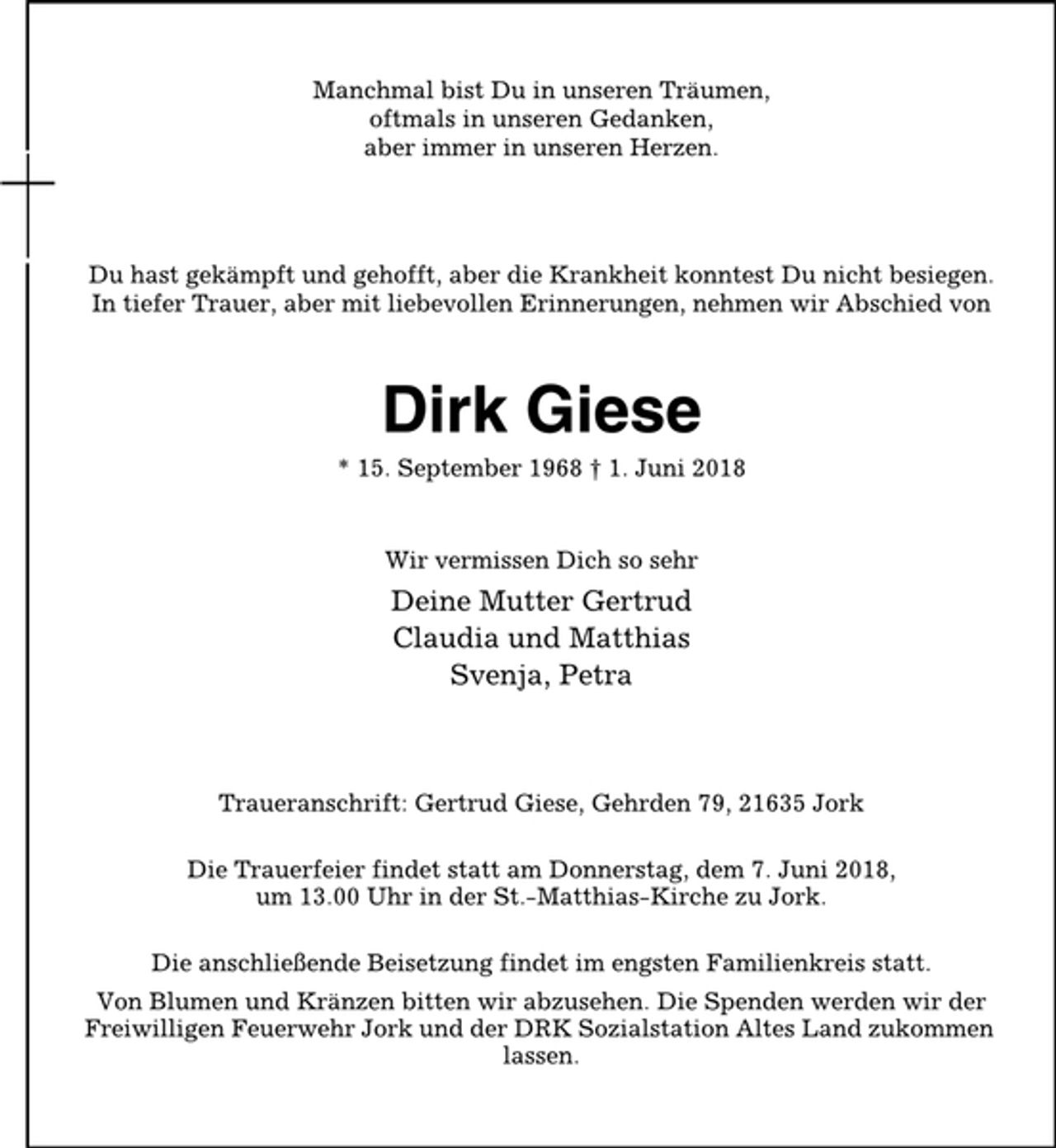 <p>Manchmal bist Du in unseren Träumen,<br />oftmals in unseren Gedanken,<br />aber immer in unseren Herzen.<br />Du hast gekämpft und gehofft, aber die Krankheit konntest Du nicht besiegen.<br />In tiefer Trauer, aber mit liebevollen Erinnerungen, nehmen wir Abschied von<br />Dirk Giese<br />* 15. September 1968 † 1. Juni 2018<br />Wir vermissen Dich so sehr<br />Deine Mutter Gertrud<br />Claudia und Matthias<br />Svenja, Petra<br />Traueranschrift: Gertrud Giese, Gehrden 79, 21635 Jork<br />Die Trauerfeier findet statt am Donnerstag, dem 7. Juni 2018,<br />um 13.00 Uhr in der St.-Matthias-Kirche zu Jork.<br />Die anschließende Beisetzung findet im engsten Familienkreis statt.<br />Von Blumen und Kränzen bitten wir abzusehen. Die Spenden werden wir der<br />Freiwilligen Feuerwehr Jork und der DRK Sozialstation Altes Land zukommen<br />lassen.</p>