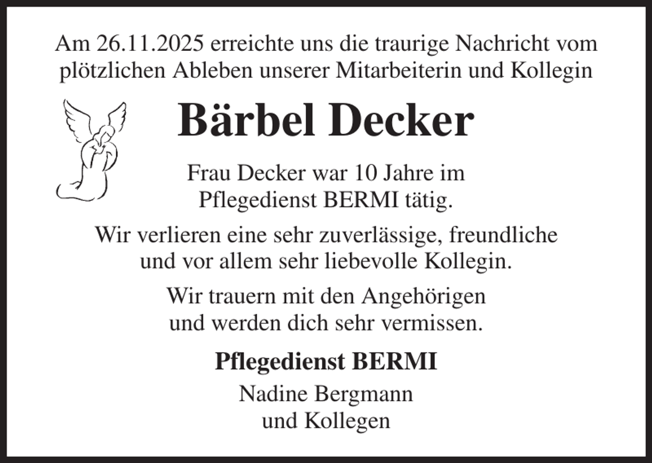 <p>Am 26.11.2025 erreichte uns die traurige Nachricht vom plötzlichen Ableben unserer Mitarbeiterin und Kollegin<br />Bärbel Decker<br />Frau Decker war 10 Jahre im<br />Pflegedienst BERMI tätig.<br />Wir verlieren eine sehr zuverlässige, freundliche<br />und vor allem sehr liebevolle Kollegin.<br />Wir trauern mit den Angehörigen<br />und werden dich sehr vermissen.<br />Pflegedienst BERMI<br />Nadine Bergmann<br />und Kollegen</p>