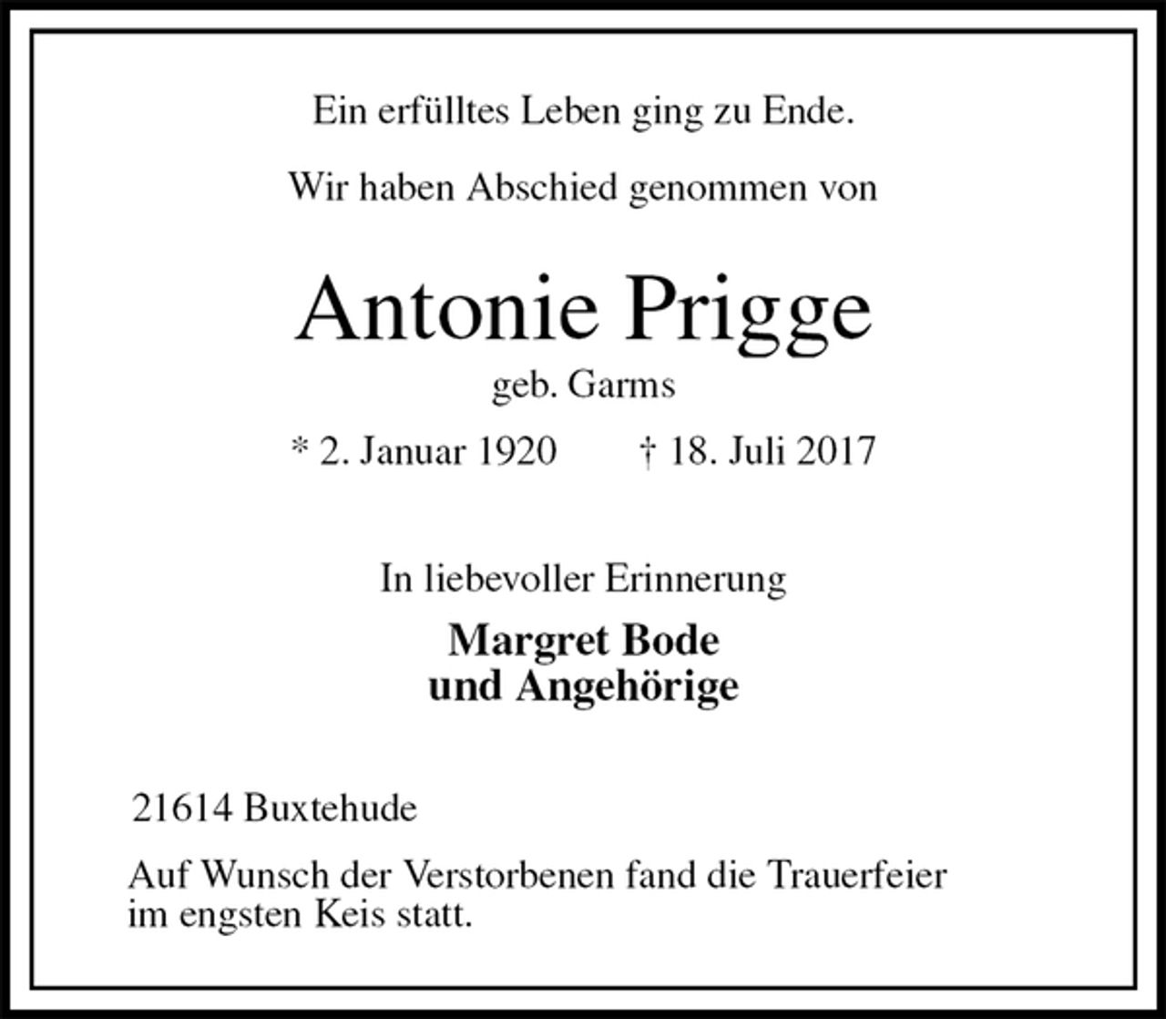 <p>Ein erfülltes Leben ging zu Ende.</p><p>Wir haben Abschied genommen von</p><p>Antonie Prigge<br />geb. Garms<br />* 2. Januar 1920 † 18. Juli 2017<br />In liebevoller Erinnerung<br />Margret Bode<br />und Angehörige</p><p>21614 Buxtehude<br />Auf Wunsch der Verstorbenen fand die Trauerfeier<br />im engsten Keis statt.</p>
