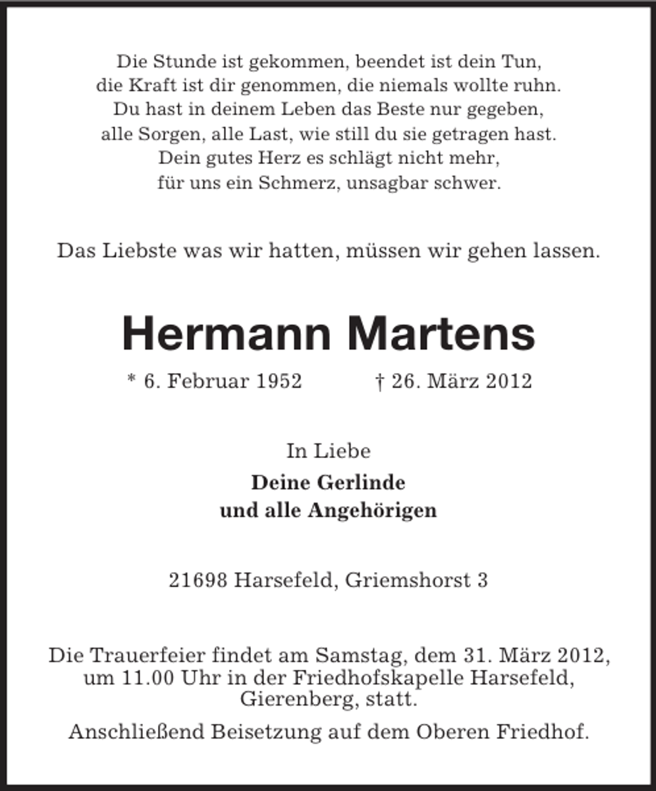 <p>Die Stunde ist gekommen, beendet ist dein Tun,<br />die Kraft ist dir genommen, die niemals wollte ruhn.<br />Du hast in deinem Leben das Beste nur gegeben,<br />alle Sorgen, alle Last, wie still du sie getragen hast.<br />Dein gutes Herz es schlägt nicht mehr,<br />für uns ein Schmerz, unsagbar schwer.</p><p>Das Liebste was wir hatten, müssen wir gehen lassen.</p><p>Hermann Martens<br />* 6. Februar 1952</p><p>† 26. März 2012</p><p>In Liebe<br />Deine Gerlinde<br />und alle Angehörigen<br />21698 Harsefeld, Griemshorst 3</p><p>Die Trauerfeier findet am Samstag, dem 31. März 2012,<br />um 11.00 Uhr in der Friedhofskapelle Harsefeld,<br />Gierenberg, statt.<br />Anschließend Beisetzung auf dem Oberen Friedhof.</p>