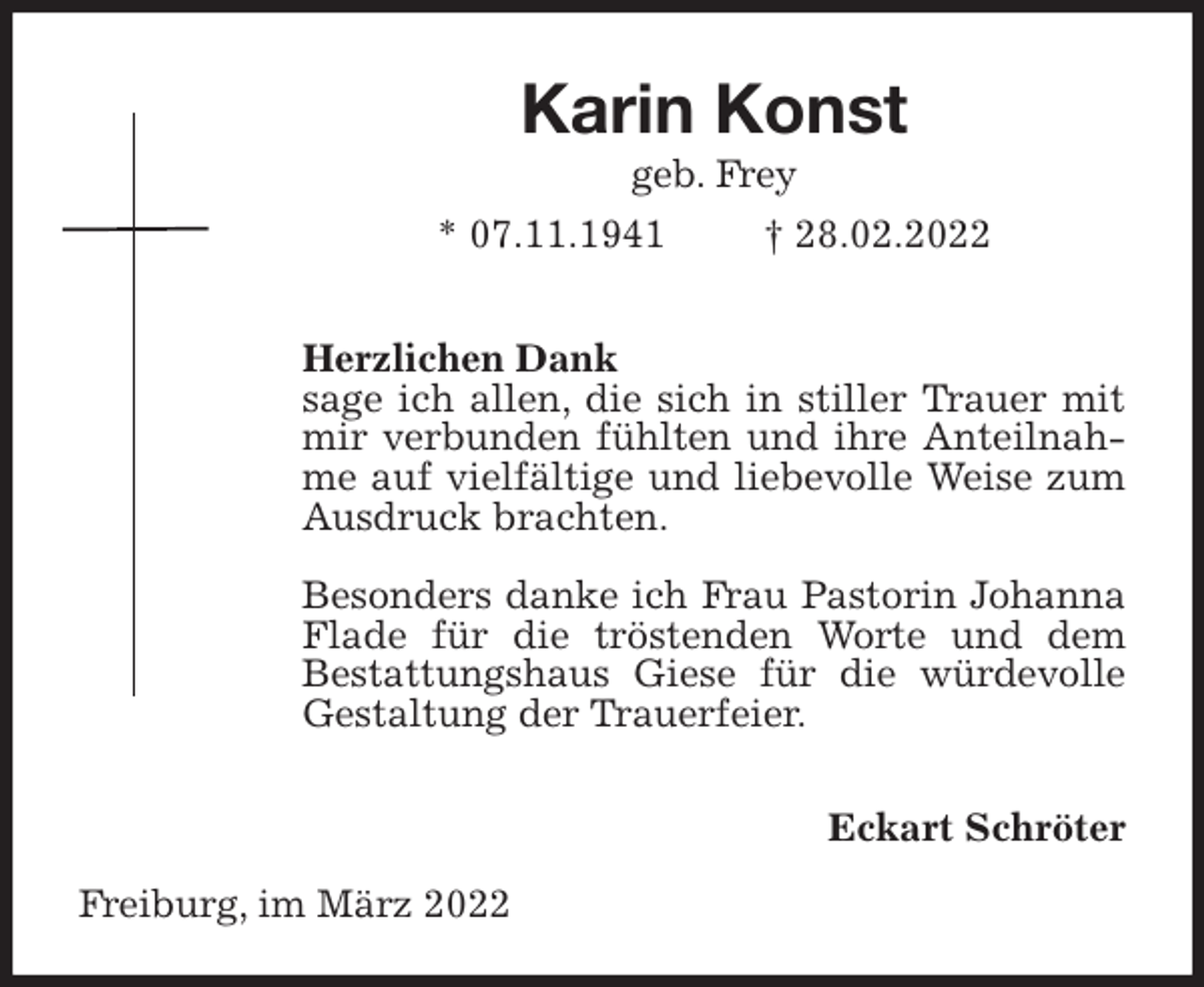 <p>Karin Konst<br />geb. Frey<br />* 07.11.1941 † 28.02.2022</p>
<p>Herzlichen Dank<br />sage ich allen, die sich in stiller Trauer mit mir verbunden fühlten und ihre Anteilnahme auf vielfältige und liebevolle Weise zum Ausdruck brachten.</p>
<p>Besonders danke ich Frau Pastorin Johanna Flade für die tröstenden Worte und dem<br />Bestattungshaus Giese für die würdevolle Gestaltung der Trauerfeier.</p>
<p>Eckart Schröter<br />Freiburg, im März 2022</p>