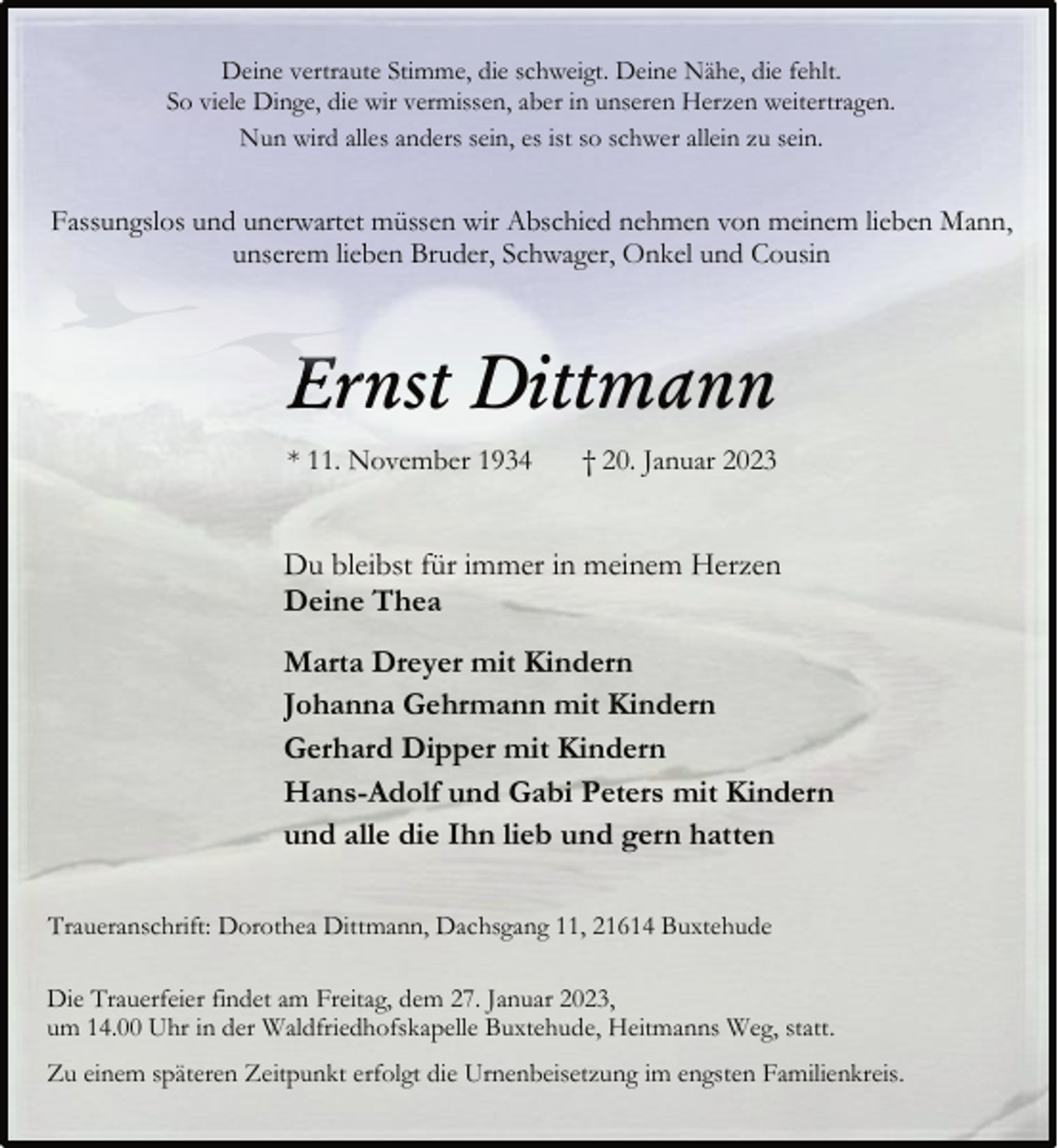 <p>Deine vertraute Stimme, die schweigt. Deine Nähe, die fehlt.<br />So viele Dinge, die wir vermissen, aber in unseren Herzen weitertragen.<br />Nun wird alles anders sein, es ist so schwer allein zu sein.<br />Fassungslos und unerwartet müssen wir Abschied nehmen von meinem lieben Mann, unserem lieben Bruder, Schwager, Onkel und Cousin<br />Ernst Dittmann<br />* 11. November 1934 † 20. Januar 2023<br />Du bleibst für immer in meinem Herzen<br />Deine Thea<br />Marta Dreyer mit Kindern<br />Johanna Gehrmann mit Kindern<br />Gerhard Dipper mit Kindern<br />Hans-Adolf und Gabi Peters mit Kindern<br />und alle die Ihn lieb und gern hatten<br />Traueranschrift: Dorothea Dittmann, Dachsgang 11, 21614 Buxtehude<br />Die Trauerfeier findet am Freitag, dem 27. Januar 2023,<br />um 14.00 Uhr in der Waldfriedhofskapelle Buxtehude, Heitmanns Weg, statt.<br />Zu einem späteren Zeitpunkt erfolgt die Urnenbeisetzung im engsten Familienkreis.</p>