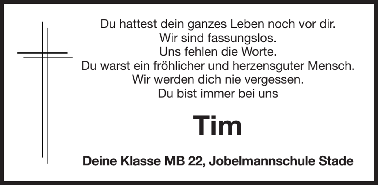 <p>Du hattest dein ganzes Leben noch vor dir.<br />Wir sind fassungslos.<br />Uns fehlen die Worte.<br />Du warst ein fröhlicher und herzensguter Mensch.<br />Wir werden dich nie vergessen.<br />Du bist immer bei uns<br />Tim<br />Deine Klasse MB 22, Jobelmannschule Stade</p>