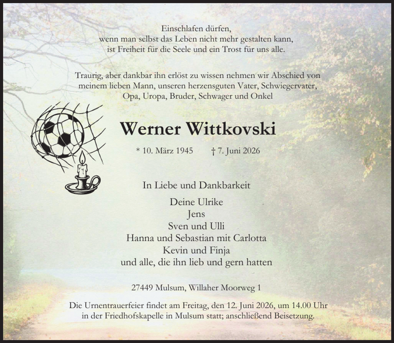 <p>Einschlafen dürfen,<br />wenn man selbst das Leben nicht mehr gestalten kann,<br />ist Freiheit für die Seele und ein Trost für uns alle.<br />Traurig, aber dankbar ihn erlöst zu wissen, nehmen wir Abschied von<br />meinem lieben Mann, unseren herzensguten Vater, Schwiegervater,<br />Opa, Uropa, Bruder, Schwager und Onkel<br />Werner Wittkovski<br />* 10. März 1945 † 7. Juni 2026<br />In Liebe und Dankbarkeit<br />Deine Ulrike<br />Jens<br />Sven und Ulli<br />Hanna und Sebastian mit Carlotta<br />Kevin und Finja<br />und alle, die ihn lieb und gern hatten<br />27449 Mulsum, Willaher Moorweg 1<br />Die Urnentrauerfeier findet am Freitag, den 12. Juni 2026, um 14.00 Uhr<br />in der Friedhofskapelle in Mulsum statt; anschließend Beisetzung.</p>