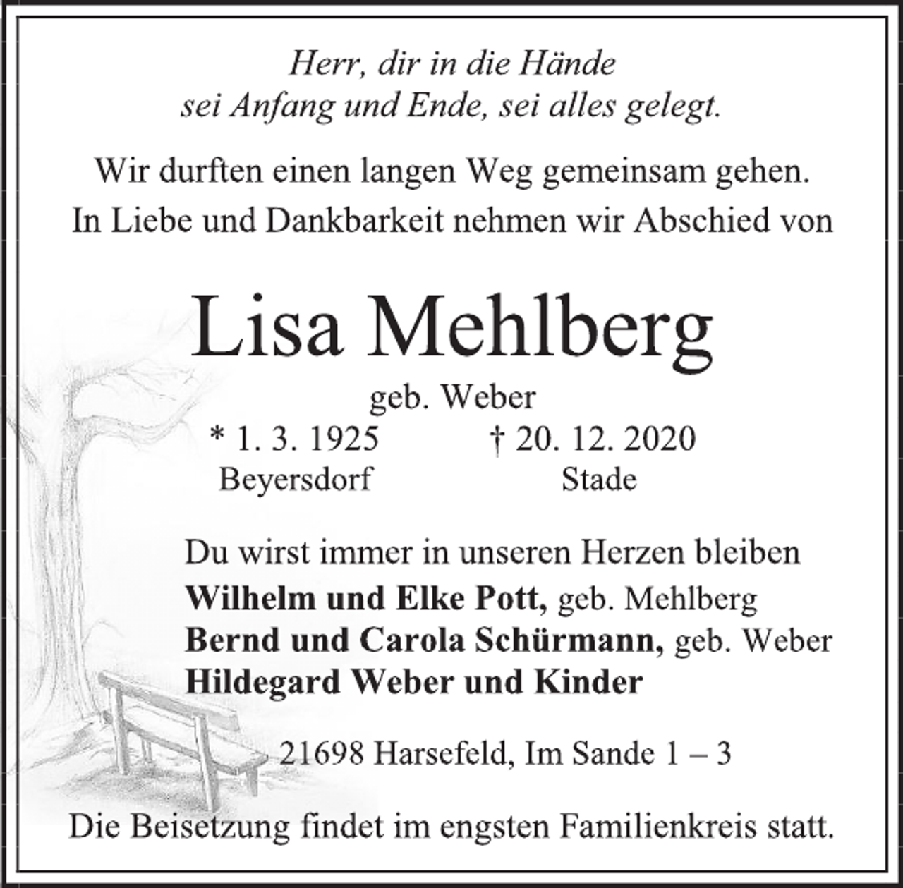 <p>Herr, dir in die Hände<br />sei Anfang und Ende, sei alles gelegt.<br />Wir durften einen langen Weg gemeinsam gehen.<br />In Liebe und Dankbarkeit nehmen wir Abschied von<br />Lisa Mehlberg<br />geb. Weber<br />* 1. 3. 1925 † 20. 12. 2020<br />Beyersdorf Stade<br />Du wirst immer in unseren Herzen bleiben<br />Wilhelm und Elke Pott, geb. Mehlberg<br />Bernd und Carola Schürmann, geb. Weber<br />Hildegard Weber und Kinder<br />21698 Harsefeld, Im Sande 1 - 3<br />Die Beisetzung findet im engsten Familienkreis statt.</p>