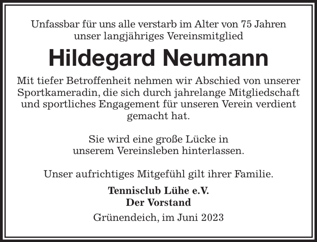 <p>Unfassbar für uns alle verstarb im Alter von 75 Jahren<br />unser langjähriges Vereinsmitglied<br />Hildegard Neumann<br />Mit tiefer Betroffenheit nehmen wir Abschied von unserer Sportkameradin, die sich durch jahrelange Mitgliedschaft und sportliches Engagement für unseren Verein verdient gemacht hat.</p><p>Sie wird eine große Lücke in<br />unserem Vereinsleben hinterlassen.</p><p>Unser aufrichtiges Mitgefühl gilt ihrer Familie.<br />Tennisclub Lühe e.V.<br />Der Vorstand<br />Grünendeich, im Juni 2023</p>